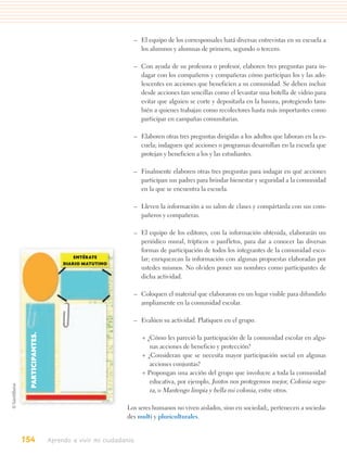 – El equipo de los corresponsales hará diversas entrevistas en su escuela a
                                                 los alumnos y alumnas de primero, segundo o tercero.

                                               – Con ayuda de su profesora o profesor, elaboren tres preguntas para in-
                                                 dagar con los compañeros y compañeras cómo participan los y las ado-
                                                 lescentes en acciones que beneficien a su comunidad. Se deben incluir
                                                 desde acciones tan sencillas como el levantar una botella de vidrio para
                                                 evitar que alguien se corte y depositarla en la basura, protegiendo tam-
                                                 bién a quienes trabajan como recolectores hasta más importantes como
                                                 participar en campañas comunitarias.

                                               – Elaboren otras tres preguntas dirigidas a los adultos que laboran en la es-
                                                 cuela; indaguen qué acciones o programas desarrollan en la escuela que
                                                 protejan y beneficien a los y las estudiantes.

                                               – Finalmente elaboren otras tres preguntas para indagar en qué acciones
                                                 participan sus padres para brindar bienestar y seguridad a la comunidad
                                                 en la que se encuentra la escuela.

                                               – Lleven la información a su salon de clases y compártanla con sus com-
                                                 pañeros y compañeras.

                                               – El equipo de los editores, con la información obtenida, elaborarán un
                                                 periódico mural, trípticos o panfletos, para dar a conocer las diversas
                                                 formas de participación de todos los integrantes de la comunidad esco-
                            ENTÉRATE             lar; enriquezcan la información con algunas propuestas elaboradas por
                        DIARIO MATUTINO
                                                 ustedes mismos. No olviden poner sus nombres como participantes de
                                                 dicha actividad.

                                               – Coloquen el material que elaboraron en un lugar visible para difundirlo
                                                 ampliamente en la comunidad escolar.

                                               – Evalúen su actividad. Platiquen en el grupo.
  PARTICIPANTES.




                                                   + ¿Cómo les pareció la participación de la comunidad escolar en algu-
                                                      nas acciones de beneficio y protección?
                                                   + ¿Consideran que se necesita mayor participación social en algunas
                                                      acciones conjuntas?
                                                   + Propongan una acción del grupo que involucre a toda la comunidad
                                                      educativa, por ejemplo, Juntos nos protegemos mejor, Colonia segu-
                                                      ra, o Mantengo limpia y bella mi colonia, entre otros.

                                             Los seres humanos no viven aislados, sino en sociedad;, pertenecen a socieda-
                                             des multi y pluriculturales.


154                Aprendo a vivir mi ciudadanía
 