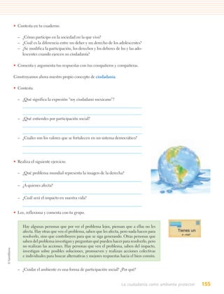 • Contesta en tu cuaderno.

  – ¿Cómo participo en la sociedad en la que vivo?
  – ¿Cuál es la diferencia entre un deber y un derecho de los adolescentes?
  – ¿Se modifica la participación, los derechos y los deberes de los y las ado-
    lescentes cuando ejercen su ciudadanía?

• Comenta y argumenta tus respuestas con tus compañeros y compañeras.

Construyamos ahora nuestro propio concepto de ciudadanía.

• Contesta.

  – ¿Qué significa la expresión “soy ciudadano mexicano”?



  – ¿Qué entiendes por participación social?



  – ¿Cuáles son los valores que se fortalecen en un sistema democrático?




• Realiza el siguiente ejercicio.

  – ¿Qué problema mundial representa la imagen de la derecha?


  – ¿A quienes afecta?


  – ¿Cuál será el impacto en nuestra vida?


• Lee, reflexiona y comenta con tu grupo.


     Hay algunas personas que por ver el problema lejos, piensan que a ellas no les
     afecta. Hay otras que ven el problema, saben que les afecta, pero nada hacen para
     resolverlo, sino que contribuyen para que se siga generando. Otras personas que
     saben del problema investigan y preguntan qué pueden hacer para resolverlo, pero
     no realizan las acciones. Hay personas que ven el problema, saben del impacto,
     investigan sobre posibles soluciones, promueven y realizan acciones colectivas
     e individuales para buscar alternativas y mejores respuestas hacia el bien común.


  – ¿Cuidar el ambiente es una forma de participación social? ¿Por qué?


                                                                  La ciudadanía como ambiente protector   155
 