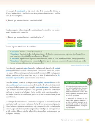 El concepto de ciudadanía se liga con la edad de la persona. En México se
alcanza la ciudadanía a los 18 años; en otros países está establecida a los 16 o
a los 21 años cumplidos.

• ¿Piensas que ser ciudadano sea cuestión de edad?




En algunos países solamente pueden ser ciudadanos los hombres. Las mujeres
nunca adquieren esa condición.

• ¿Piensas que ser ciudadano sea cuestión de género?

                                                                                         ALTO AQUÍ
                                                                                         Revisemos
Veamos algunas definiciones de ciudadano.                                                conceptos


      Ciudadano: Natural o vecino de una ciudad.
      Ciudadano: Habitante de las ciudades antiguas o de Estados modernos como sujeto de derechos políticos y
      que interviene, ejercitándolos, en el gobierno del país.
      Ciudadano: Aquel que en el pueblo tiene domicilio, modo de vivir, responsabilidades, trabajo y derechos.
      Ciudadano: Integrante de una comunidad política que lo reconoce como miembro; membresía que conlle-
      va una serie de deberes y una serie de derechos.
                                                                                                  www.academia.org.mx/rae.php

Entre los más importantes derechos de los ciudadanos destacan los de partici-
pación en los beneficios de la vida en común, como son la educación, la salud
y el acceso al bienestar en general; además de la imprescindible participación
política, mediante el derecho al voto, que es la señal de identidad de las de-
mocracias representativas predominantes en el mundo.

Entre los deberes, destacan la obligación de respetar los derechos de los de-            Para aprender más…
más, contribuir al bien común asumiendo los costos de tal condición comuni-
                                                                                         El artículo 3o. de la Constitución Polí-
taria (pagando los impuestos, por ejemplo), respetar los valores predominantes           tica de los Estados Unidos Mexicanos
–que incluyen el sentido de justicia y de igualdad– y otros que contribuyen              establece el derecho a la educación, y
a afirmar la trama social y la paz. En tal sentido, tanto más democrática es             entre las características que ésta debe
                                                                                         tener se menciona la democracia, que
una sociedad cuanto más incluyente, es decir, cuanto más ciudadanos plenos               se entiende como sigue:
la conforman.
                                                                                         La democracia se considera no sola-
                                                                                         mente como una estructura jurídica y
El concepto de ciudadanía ha cambiado a lo largo de la historia occidental,              un régimen político, sino como un sis-
haciéndose cada vez menos excluyente. En las democracias más antiguas, in-               tema de vida fundado en el constante
cluida la famosa democracia ateniense, sólo eran considerados ciudadanos los             mejoramiento económico, social y cul-
                                                                                         tural del pueblo.
varones, y por ello las mujeres tenían prohibido todo tipo de participación en
la vida política. El concepto fue adquirido y desarrollado posteriormente por
el Imperio Romano.


                                                                                   Aprendo a vivir en sociedad               157
 