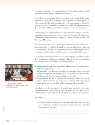 En algunas sociedades era necesario disponer de un determinado nivel de
                                       ingreso económico para ser considerado ciudadano.

                                       En las democracias actuales, tal como se acepta en la mayoría de los países,
                                       adquieren la condición de ciudadano todos los hombres y mujeres mayores de
                                       edad (mayoría de edad fijada generalmente a los 18 años), aunque en algunos lu-
                                       gares, por razones excepcionales, se pierde dicha condición, por ejemplo cuan-
                                       do se comete un delito; o se considera ciudadano al menor de edad casado.

                                       En nuestro país, no sólo los ciudadanos tienen derechos; también se reconoce
                                       a los niños, niñas y adolescentes como personas en pleno goce de las garantías
                                       y los derechos fundamentales que otorga la Constitución Política de los Esta-
                                       dos Unidos Mexicanos.

                                       Se define como niño o niña a los menores de 12 años y como adolescente a
                                       quien tiene entre 12 y 18 años de edad; se incluye a todos, esto es, a los que
                                       viven en familia y a quien está en situación de calle, independientemente de
                                       su situación religiosa, étnica, social, económica o capacidades diferentes.

                                       Las relaciones entre los seres humanos son muy complejas; necesitamos apren-
                                       der a vivir juntos, a respetarnos, a trabajar y colaborar en proyectos humanita-
                                       rios comunes. La relación entre las personas puede ser:

                                       • Intrapersonal. La que tiene lugar dentro del individuo; es lo que llamamos
                                         “hablar consigo mismo”.
                                       • Interpersonal. Tiene lugar en forma directa entre dos o más personas que
                                         se encuentran próximas físicamente, y en ella pueden utilizarse los cinco
                                         sentidos, y se produce una retroalimentación inmediata.
                                       • Organizacional. La que se da dentro de una organización. Este tipo de
                                         relación está determinada por las pautas de conducta establecidas por la
5.5. Las relaciones entre los            organización, que son asumidas por las personas en pleno acuerdo.
empleados están reglamentadas por la
propia organización.
                                       Las relaciones se dan entre pares –de igual a igual–, es decir, entre niños,
                                       entre adolescentes, entre adultos, y entre diferentes. En todos los casos, las
                                       relaciones humanas no deben ser de subordinación, explotación ni violentas.

                                       • Contesta.

                                         – ¿Estás de acuerdo en que convivir con otros debe llevarnos a vivir jun-
                                           tos, a respetarnos, a trabajar colaborativamente en proyectos humanita-
                                           rios comunes? ¿Por qué?




158        Aprendo a vivir mi ciudadanía
 