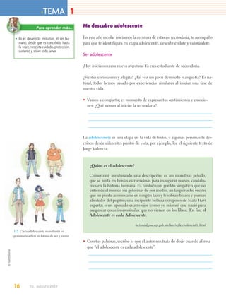 >TEMA 1
                Para aprender más…           Me descubro adolescente

 • En el desarrollo evolutivo, el ser hu-    En este año escolar iniciamos la aventura de estar en secundaria, te acompaño
   mano, desde que es concebido hasta        para que te identifiques en etapa adolescente, descubriéndote y valorándote.
   la vejez, necesita cuidado, protección,
   sustento y, sobre todo, amor.
                                             Ser adolescente

                                             ¡Hoy iniciamos una nueva aventura! Ya eres estudiante de secundaria.

                                             ¿Sientes entusiasmo y alegría? ¿Tal vez un poco de miedo o angustia? Es na-
                                             tural, todos hemos pasado por experiencias similares al iniciar una fase de
                                             nuestra vida.

                                             • Vamos a compartir; es momento de expresar tus sentimientos y emocio-
                                               nes: ¿Qué sientes al iniciar la secundaria?




                                             La adolescencia es una etapa en la vida de todos, y algunas personas la des-
                                             criben desde diferentes puntos de vista, por ejemplo, lee el siguiente texto de
                                             Jorge Valencia:



                                                 ¿Quién es el adolescente?

                                                 Comenzaré aventurando una descripción: es un monstruo peludo,
                                                 que se junta en hordas estruendosas para inaugurar nuevos vandalis-
                                                 mos en la historia humana. Es también un gordito simpático que no
                                                 entiende el mundo sin golosinas de por medio; un larguirucho orejón
                                                 que no puede acomodarse en ningún lado y le sobran brazos y piernas
                                                 alrededor del pupitre; una incipiente belleza con poses de Mata Hari
                                                 experta; o un apenado cuatro ojos (como yo mismo) que nació para
                                                 preguntar cosas inverosímiles que no vienen en los libros. En fin, el
                                                 Adolescente es cada Adolescente.

                                                                             lectura.dgme.sep.gob.mx/leer/reflex/valencia01.html
1.2. Cada adolescente manifiesta su
personalidad en su forma de ser y vestir.
                                             • Con tus palabras, escribe lo que el autor nos trata de decir cuando afirma
                                               que “el adolescente es cada adolescente”.




16         Yo, adolescente
 