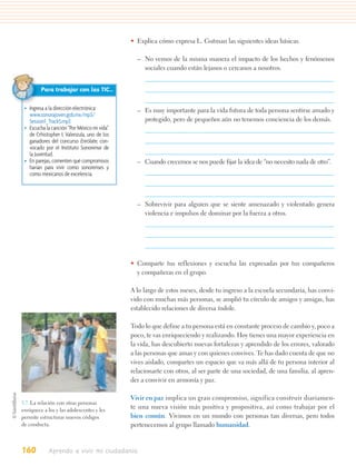 • Explica cómo expresa L. Gutman las siguientes ideas básicas.

                                               – No vemos de la misma manera el impacto de los hechos y fenómenos
                                                 sociales cuando están lejanos o cercanos a nosotros.


         Para trabajar con las TIC…

 • Ingresa a la dirección electrónica:         – Es muy importante para la vida futura de toda persona sentirse amado y
   www.sonorajoven.gob.mx/mp3/
   Session1_Track5.mp3                           protegido, pero de pequeños aún no tenemos conciencia de los demás.
 • Escucha la canción “Por México mi vida”
   de Crhistopher I. Valenzula, uno de los
   ganadores del concurso Enrólate, con-
   vocado por el Instituto Sonorense de
   la Juventud.
 • En parejas, comenten qué compromisos        – Cuando crecemos se nos puede fijar la idea de “no necesito nada de otro”.
   harían para vivir como sonorenses y
   como mexicanos de excelencia.



                                               – Sobrevivir para alguien que se siente amenazado y violentado genera
                                                 violencia e impulsos de dominar por la fuerza a otros.




                                             • Comparte tus reflexiones y escucha las expresadas por tus compañeros
                                               y compañeras en el grupo.

                                             A lo largo de estos meses, desde tu ingreso a la escuela secundaria, has convi-
                                             vido con muchas más personas, se amplió tu círculo de amigos y amigas, has
                                             establecido relaciones de diversa índole.

                                             Todo lo que define a tu persona está en constante proceso de cambio y, poco a
                                             poco, te vas enriqueciendo y realizando. Hoy tienes una mayor experiencia en
                                             la vida, has descubierto nuevas fortalezas y aprendido de los errores, valorado
                                             a las personas que amas y con quienes convives. Te has dado cuenta de que no
                                             vives aislado, compartes un espacio que va más allá de tu persona interior al
                                             relacionarte con otros, al ser parte de una sociedad, de una familia, al apren-
                                             der a convivir en armonía y paz.

                                             Vivir en paz implica un gran compromiso, significa construir diariamen-
5.7. La relación con otras personas
enriquece a los y las adolescentes y les
                                             te una nueva visión más positiva y propositiva, así como trabajar por el
permite estructurar nuevos códigos           bien común. Vivimos en un mundo con personas tan diversas, pero todos
de conducta.                                 pertenecemos al grupo llamado humanidad.


160         Aprendo a vivir mi ciudadanía
 