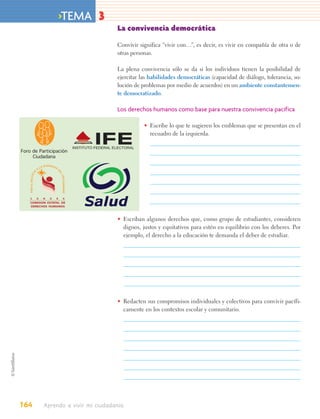 >TEMA 3
                                                           La convivencia democrática

                                                           Convivir significa “vivir con…”, es decir, es vivir en compañía de otra o de
                                                           otras personas.

                                                           La plena convivencia sólo se da si los individuos tienen la posibilidad de
                                                           ejercitar las habilidades democráticas (capacidad de diálogo, tolerancia, so-
                                                           lución de problemas por medio de acuerdos) en un ambiente constantemen-
                                                           te democratizado.

                                                           Los derechos humanos como base para nuestra convivencia pacífica

                                                                      • Escribe lo que te sugieren los emblemas que se presentan en el
                                                                        recuadro de la izquierda.

Foro de Participación
     Ciudadana
                            DIGNIDA
                       LA             D
                                          D
                   A
        TO




                                          EL
    POR EL RESPE




                                              SER HUMANO




     S             O        N   O     R           A
    COMISION ESTATAL DE
    DERECHOS HUMANOS



                                                           • Escriban algunos derechos que, como grupo de estudiantes, consideren
                                                             dignos, justos y equitativos para estén en equilibrio con los deberes. Por
                                                             ejemplo, el derecho a la educación te demanda el deber de estudiar.




                                                           • Redacten sus compromisos individuales y colectivos para convivir pacífi-
                                                             camente en los contextos escolar y comunitario.




164                         Aprendo a vivir mi ciudadanía
 