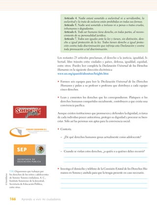 Artículo 4. Nadie estará sometido a esclavitud ni a servidumbre, la
                                                                                  esclavitud y la trata de esclavos están prohibidas en todas sus formas.
                                                                                  Artículo 5. Nadie será sometido a torturas ni a penas o tratos crueles,
                                                                                  inhumanos o degradantes.
                                                                                  Artículo 6. Todo ser humano tiene derecho, en todas partes, al recono-
                                                                                  cimiento de su personalidad jurídica.
                                                                                  Artículo 7. Todos son iguales ante la ley y tienen, sin distinción, dere-
                                                                                  cho a igual protección de la ley. Todos tienen derecho a igual protec-
                                                                                  ción contra toda discriminación que infrinja esta Declaración y contra
                                                                                  toda provocación a tal discriminación.

                                                                             Los restantes 23 artículos proclaman, el derecho a la justicia, igualdad, li-
                                                                             bertad, libre tránsito entre ciudades y países, defensa, igualdad, equidad,
                                                                             entre otros. Puedes leer completa la Declaración Universal de los Derechos
                                                                             Humanos en la siguiente dirección electrónica:
                                                                             www.un.org/spanish/aboutun/hrights.htm

                                                                             • Formen seis equipos para leer la Declaración Universal de los Derechos
                                                                               Humanos y pidan a su profesor o profesora que distribuya a cada equipo
                                                                               cinco derechos.

                                                                             • Lean y comenten los derechos que les correspondieron. Platiquen si los
                                                                               derechos humanos compartidos socialmente, contribuyen a que exista una
                                                                               convivencia pacífica.
           Instituto Sonorense de la Juventud



                                                                             Aunque existen instituciones que promueven y defienden la dignidad, es tarea
                                                                             de cada individuo poseer autoestima, proteger su dignidad y procurar su bien-
                                                                             estar. Sólo así las personas son aptas para la convivencia social.

                      SONORA CIUDADANA A.C.                                  • Contesta.
                         Centro de Investigación para el Desarrollo
                           y la Democracia



                                                                               – ¿De qué derechos humanos gozas actualmente como adolescente?

                                                         IDOS ME
                                                    UN             X
                                                S
                                           DO




                                                                   IC
                                                                       AN
                                         ESTA




                                                                        OS




                                                                               – Cuando se violan estos derechos, ¿a quién o a quiénes debes recurrir?

        S E C R E TA R Í A D E
        E D U C AC I Ó N P Ú B L I C A


                                                                             • Investiga el domicilio y teléfono de la Comisión Estatal de los Derechos Hu-
5.10. Organismos que trabajan por
                                                                               manos en Sonora y anótala para que la tengas presente en caso necesario.
los derechos de los niños y adolescentes
de Sonora: Sonora ciudadana, A. C.,
Instituto Sonorense de la Juventud,
Secretaría de Educación Pública,
entre otras.




166          Aprendo a vivir mi ciudadanía
 