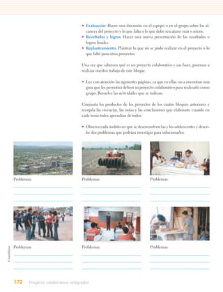 • Evaluación: Hacer una discusión en el equipo o en el grupo sobre los al-
                                      cances del proyecto y lo que falta o lo que debe rescatarse más o mejor.
                                    • Resultados y logros: Hacer una nueva presentación de los resultados o
                                      logros finales.
                                    • Replanteamiento: Plantear lo que no se pudo realizar en el proyecto o lo
                                      que faltó para otros proyectos.

                                    Una vez que sabemos qué es un proyecto colaborativo y sus fases, pasemos a
                                    realizar nuestro trabajo de este bloque.

                                    • Lee con atención las siguientes páginas, ya que en ellas vas a encontrar una
                                      guía que les permitirá definir su proyecto colaborativo para realizarlo como
                                      grupo. Resuelve las actividades que se indican.

                                    Conjunta los productos de los proyectos de los cuatro bloques anteriores y
                                    recopila las vivencias, las notas y las conclusiones que elaboraste cuando en
                                    cada tema todos aprendían de todos.

                                    • Observa cada ámbito en que se desenvuelven las y los adolescentes y descri-
                                      be dos problemas que podrían investigar para solucionarlos.




Problemas:                          Problemas:                               Problemas:




Problemas:                          Problemas:                               Problemas:




172     Proyecto colaborativo integrador
 