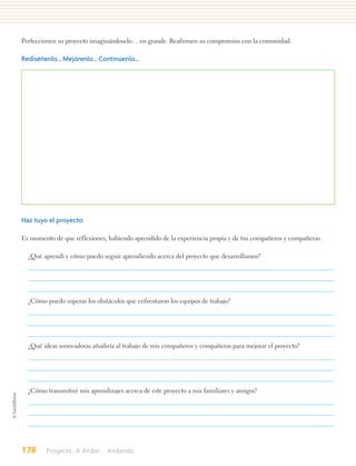 Perfeccionen su proyecto imaginándoselo… en grande. Reafirmen su compromiso con la comunidad.

Rediséñenlo… Mejórenlo… Continúenlo…




Haz tuyo el proyecto

Es momento de que reflexiones, habiendo aprendido de la experiencia propia y de tus compañeros y compañeras.

  ¿Qué aprendí y cómo puedo seguir aprendiendo acerca del proyecto que desarrollamos?




  ¿Cómo puedo superar los obstáculos que enfrentaron los equipos de trabajo?




  ¿Qué ideas innovadoras añadiría al trabajo de mis compañeros y compañeras para mejorar el proyecto?




  ¿Cómo transmitiré mis aprendizajes acerca de este proyecto a mis familiares y amigos?




178     Proyecto. A Andar... Andando
 