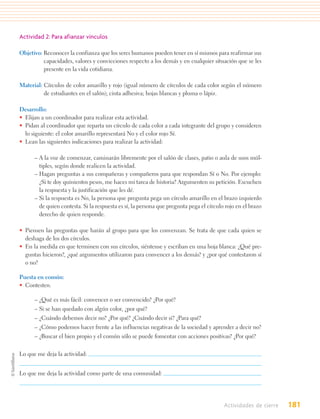Actividad 2: Para afianzar vínculos

Objetivo: Reconocer la confianza que los seres humanos pueden tener en sí mismos para reafirmar sus
          capacidades, valores y convicciones respecto a los demás y en cualquier situación que se les
          presente en la vida cotidiana.

Material: Círculos de color amarillo y rojo (igual número de círculos de cada color según el número
          de estudiantes en el salón); cinta adhesiva; hojas blancas y pluma o lápiz.

Desarrollo:
• Elijan a un coordinador para realizar esta actividad.
• Pidan al coordinador que reparta un círculo de cada color a cada integrante del grupo y consideren
  lo siguiente: el color amarillo representará No y el color rojo Sí.
• Lean las siguientes indicaciones para realizar la actividad:

      – A la voz de comenzar, caminarán libremente por el salón de clases, patio o aula de usos múl-
        tiples, según donde realicen la actividad.
      – Hagan preguntas a sus compañeras y compañeros para que respondan Sí o No. Por ejemplo:
        ¿Si te doy quinientos pesos, me haces mi tarea de historia? Argumenten su petición. Escuchen
        la respuesta y la justificación que les dé.
      – Si la respuesta es No, la persona que pregunta pega un círculo amarillo en el brazo izquierdo
        de quien contesta. Si la respuesta es sí, la persona que pregunta pega el círculo rojo en el brazo
        derecho de quien responde.

• Piensen las preguntas que harán al grupo para que los convenzan. Se trata de que cada quien se
  deshaga de los dos círculos.
• En la medida en que terminen con sus círculos, siéntense y escriban en una hoja blanca: ¿Qué pre-
  guntas hicieron?, ¿qué argumentos utilizaron para convencer a los demás? y ¿por qué contestaron sí
  o no?

Puesta en común:
• Contesten.

      – ¿Qué es más fácil: convencer o ser convencido? ¿Por qué?
      – Si se han quedado con algún color, ¿por qué?
      – ¿Cuándo debemos decir no? ¿Por qué? ¿Cuándo decir sí? ¿Para qué?
      – ¿Cómo podemos hacer frente a las influencias negativas de la sociedad y aprender a decir no?
      – ¿Buscar el bien propio y el común sólo se puede fomentar con acciones positivas? ¿Por qué?


Lo que me deja la actividad:


Lo que me deja la actividad como parte de una comunidad:




                                                                                         Actividades de cierre   181
 