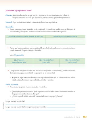 Actividad 4: ¿Qué podemos hacer?

Objetivo: Reconocer las conductas que practica la gente en ciertas situaciones para valorar la
          cooperación como un valor que ayuda a ser personas activas, propositiva y humanas.

Material: Papel rotafolio, marcadores, cuaderno, regla, revistas o periódicos.

Desarrollo:
  • Busca, en una revista o periódico local o nacional, el caso de un conflicto social. Después de
     reconocer los participantes en este conflicto, contesta en tu cuaderno lo siguiente:

   Dos valores humanos que están ausentes en este caso                 Posible explicación de esta ausencia




   • Piensa qué hacemos a diario para propiciar el desarrollo de valores humanos en nosotros mismos
     y en la sociedad. Después completa el cuadro:

      Valor: Cooperación

            ¿Qué hago para                       ¿Qué más puedo hacer                   ¿Qué más puedo hacer
         desarrollar este valor?                     sola o solo?                          con los otros?



   • Comparte los trabajos realizados con tres de tus compañeras o compañeros y establezcan activi-
     dades concretas para desarrollar la cooperación en su comunidad.

      – Hagan, en papel rotafolio, el ejercicio del segundo recuadro con los valores humanos solida-
        ridad, justicia, honradez, responsabilidad, libertad y amistad.

Puesta en común:
  • Presenten al grupo sus cuadros realizados y contesten:

      – ¿Sólo en las grandes obras de la gente se pueden identificar los valores humanos o también en
        los pequeños detalles diarios? ¿Por qué?
      – ¿Cómo se puede influir más en la comunidad: solo o en grupo? ¿Por qué?


Lo que me deja la actividad:


Lo que me deja la actividad como parte de una comunidad:




                                                                                       Actividades de cierre   183
 