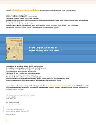 El libro   De la adolescencia a la ciudadanía fue elaborado en Editorial Santillana por el siguiente equipo:

    Edición: Concepción Madrigal Mexía.
    Asistente de edición: Diana Angélica Gasca González.
    Coordinación editorial: Roxana Martín-Lunas Rodríguez.
    Diseño de portada e interiores: Mauricio Gómez Morin Fuentes, José Francisco Ibarra Meza, Rocío Echávarri Rentería, Tania Rendón López y
    Carlos Arturo Vela Turcott.
    Investigación iconografíca: Germán Gómez López.
    Iconografía: Mario Alberto Zamudio Bernal, Dante Bucio Contreras, Archivo Santillana, Júpiter Images y José Luis Briseño.
    Diagramación: Guillermo Fernando Sánchez Vázquez y Adrián Enrique Hernández Jiménez.




         De la adolescencia a la
         ciudadanía       Laura Delﬁna Silva Casillas
                        Mario Alberto Zamudio Bernal




1                                                                       Laura Delfina Silva Casillas
                                                                        Mario Alberto Zamudio Bernal



                                                   8/21/08 4:38:38 PM




    Editora en Jefe de Secundaria: Roxana Martín-Lunas Rodríguez.
    Gerencia de Investigación y Desarrollo: Armando Sánchez Martínez.
    Gerencia de Procesos Editoriales: Laura Milena Valencia Escobar.
    Gerencia de Diseño: Mauricio Gómez Morin Fuentes.
    Coordinación de Arte y Diseño: José Francisco Ibarra Meza.
    Coordinación de Iconografía: Germán Gómez López.
    Coordinación de Sistemas Electrónicos: Víctor Vallejo Paquini.
    Digitalización de imágenes: María Eugenia Guevara Sánchez, Gerardo Hernández Ortiz y José Perales Neria.
    Fotomecánica electrónica: Gabriel Miranda Barrón, Benito Sayago Luna y Manuel Zea Atenco.



    La presentación y disposición en conjunto de cada página del libro De la adolescencia a la ciudadanía son propiedad del editor. Queda
    estrictamente prohibida la reproducción parcial o total de esta obra por cualquier sistema o método electrónico, incluso el fotocopiado, sin
    autorización escrita del editor.



    D. R. © 2008 por EDITORIAL SANTILLANA, S. A. DE C. V.
    Av. Universidad 767
    03100, México, D. F.

    ISBN: 978-607-01-0044-4
    Primera edición: septiembre, 2008



    Miembro de la Cámara Nacional de la
    Industria Editorial Mexicana. Reg. Núm. 802

    Impreso en México




    2
 
