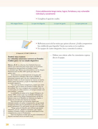 Como adolescente tengo metas, logros, fortalezas y soy vulnerable
                                               individual y socialmente

                                               • Completa el siguiente cuadro.

     Mis rasgos físicos                Lo que me disgusta             Lo que me gusta              Lo que quiero ser




                                               • Reflexiona acerca de las metas que quieres alcanzar. ¿Cuáles compromisos
                                                 has establecido para lograrlas? Anota esas metas en tu cuaderno.
                                               • En equipos de cuatro integrantes, lean y comenten la noticia.

             El Imparcial. 5/17/2007 12:00:00 AM
                                                                  – Elabora una síntesis sobre los comentarios expresa-
 Tendrá Ana examen:                                                 dos en el equipo.
 La velocista sonorense correrá en Estados
 Unidos para ver su estado deportivo

 MÉXICO, D. F. La velocista Ana Gabriela Guevara
 afirmó ayer estar lista para tomar parte en su primera
 competencia internacional en Estados Unidos
 y consideró que México no retrocedería si en los Juegos
 Panamericanos de Río 2007 queda por abajo del
 quinto sitio.
      Al término de su entrenamiento en la pista del
 Centro Deportivo Olímpico Mexicano (CDOM), la
 sonorense comentó que a las dos competencias en
 Estados Unidos no irá por mejorar las marcas ni mucho
 menos ganar una presea, ya que lo importante será ver
 su estado deportivo.
      “Va a ser una buena competencia, espero que estén
 las mejores, por lo menos de Estados Unidos, para ver
 mi realidad. No voy a competir por un premio, sólo voy
 a correr para ver cómo estamos y el tiempo restante será
 para trabajar”, comentó.
      La medallista de plata en los Juegos Olímpicos de
 Atenas 2004, sostuvo que sus resultados hablarán por
 sí solos, tanto en los Juegos Panamericanos de Río de
 Janeiro como en el Mundial de Atletismo de Japón, a
 donde irá con todo para figurar en el podio.
      Pero descartó que sea un hecho seguro que
 obtendrá metales en ambas competencias, ya que desde
 siempre ha dicho que los pronósticos son sólo eso y no
 puede adelantarse a lo que pueda suceder en la realidad.
      “Tengo ganas de hacerlo, pero afirmar que pueda
 obtenerlo, eso no”, añadió la sonorense, que viajará
 mañana a Estados Unidos, en donde participará en dos
 competencias como el Prefontaine.
      Guevara Espinosa resaltó que en estos momentos el
 deporte nacional está en un buen nivel.




20      Yo, adolescente
 