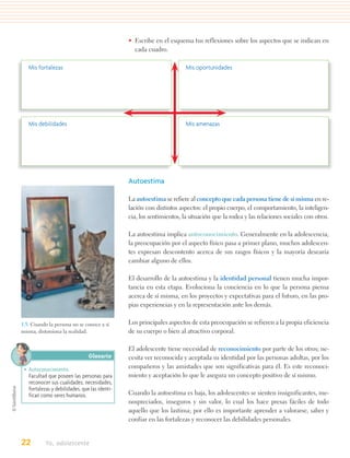 • Escribe en el esquema tus reflexiones sobre los aspectos que se indican en
                                                 cada cuadro.

   Mis fortalezas                                                      Mis oportunidades




   Mis debilidades                                                     Mis amenazas




                                               Autoestima

                                               La autoestima se refiere al concepto que cada persona tiene de sí misma en re-
                                               lación con distintos aspectos: el propio cuerpo, el comportamiento, la inteligen-
                                               cia, los sentimientos, la situación que la rodea y las relaciones sociales con otros.

                                               La autoestima implica autoconocimiento. Generalmente en la adolescencia,
                                               la preocupación por el aspecto físico pasa a primer plano, muchos adolescen-
                                               tes expresan descontento acerca de sus rasgos físicos y la mayoría desearía
                                               cambiar alguno de ellos.

                                               El desarrollo de la autoestima y la identidad personal tienen mucha impor-
                                               tancia en esta etapa. Evoluciona la conciencia en lo que la persona piensa
                                               acerca de sí misma, en los proyectos y expectativas para el futuro, en las pro-
                                               pias experiencias y en la representación ante los demás.

1.5. Cuando la persona no se conoce a sí       Los principales aspectos de esta preocupación se refieren a la propia eficiencia
misma, distorsiona la realidad.                de su cuerpo o bien al atractivo corporal.

                                               El adolescente tiene necesidad de reconocimiento por parte de los otros; ne-
                                Glosario       cesita ver reconocida y aceptada su identidad por las personas adultas, por los
 • Autoconocimiento.                           compañeros y las amistades que son significativas para él. Es este reconoci-
   Facultad que poseen las personas para       miento y aceptación lo que le asegura un concepto positivo de sí mismo.
   reconocer sus cualidades, necesidades,
   fortalezas y debilidades, que las identi-
   fican como seres humanos.                   Cuando la autoestima es baja, los adolescentes se sienten insignificantes, me-
                                               nospreciados, inseguros y sin valor, lo cual los hace presas fáciles de todo
                                               aquello que los lastima; por ello es importante aprender a valorarse, saber y
                                               confiar en las fortalezas y reconocer las debilidades personales.


22         Yo, adolescente
 