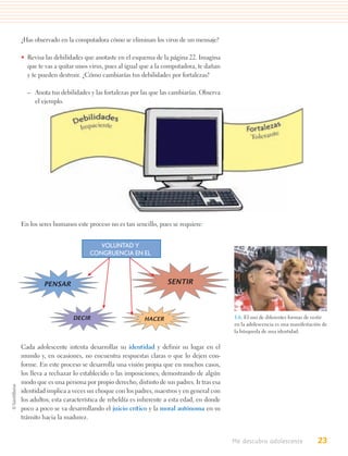 ¿Has observado en la computadora cómo se eliminan los virus de un mensaje?

• Revisa las debilidades que anotaste en el esquema de la página 22. Imagina
  que te vas a quitar unos virus, pues al igual que a la computadora, te dañan
  y te pueden destruir. ¿Cómo cambiarías tus debilidades por fortalezas?

  – Anota tus debilidades y las fortalezas por las que las cambiarías. Observa
    el ejemplo.




En los seres humanos este proceso no es tan sencillo, pues se requiere:


                              VOLUNTAD Y
                           CONGRUENCIA EN EL



         PENSAR                                          SENTIR




                    DECIR                       HACER                             1.6. El uso de diferentes formas de vestir
                                                                                  en la adolescencia es una manifestación de
                                                                                  la búsqueda de una identidad.


Cada adolescente intenta desarrollar su identidad y definir su lugar en el
mundo y, en ocasiones, no encuentra respuestas claras o que lo dejen con-
forme. En este proceso se desarrolla una visión propia que en muchos casos,
los lleva a rechazar lo establecido o las imposiciones; demostrando de algún
modo que es una persona por propio derecho, distinto de sus padres. Ir tras esa
identidad implica a veces un choque con los padres, maestros y en general con
los adultos; esta característica de rebeldía es inherente a esta edad, en donde
poco a poco se va desarrollando el juicio crítico y la moral autónoma en su
tránsito hacia la madurez.


                                                                                  Me descubro adolescente              23
 