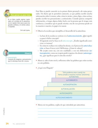 Este libro se puede convertir en tu primer diario personal o de notas perso-
                                               nales. Un diario que te permitirá conocerte, ya que podrás escribir mucha
      Para pensar un poco más…
                                               información sobre ti mismo, sobre cómo te sientes, cómo eliges, cómo actúas;
  En un diario, puedes registrar cuánto        puedes escribir tus pensamientos y sentimientos. Cuando quieras compartir
  subes en la escalera de la autoestima,       información, o tengas alguna duda, hazlo con la persona que le tengas más
  no es ni rápido ni fácil, poco a poco irás   confianza y consideres que te puede orientar, una de esas personas puede ser
  ganando conﬁanza y te sentirás valioso
  e irrepetible.                               tu maestra o maestro, tu papá o tu mamá.

                         Vivir vale la pena.   • Observa la escalera que ejemplifica el desarrollo de la autoestima.

                                                 – La base de la escalera se sostiene en el autoconocimiento. ¿Qué signifi-
                                                   ca para ti dicho concepto?
                                                 – El siguiente nivel se basa en el autoconcepto. ¿Tendrá significado cono-
                                                   cerse a sí mismo?
                                                 – En cómo te evalúas o te evalúan los demás, en el proceso de autoevalua-
                                                   ción, se basa el tercer nivel. Reflexiona: ¿Cómo te valoras?
                                                 – Me acepto como soy, con mis cualidades y con mis deficiencias (au-
                                  Glosario         toaceptación), como me respeto podré respetar a los demás (autorrespe-
                                                   to), ¿qué significan para ti estos dos niveles?
• Autoconcepto.
  Conjunto de imágenes y pensamientos
  que el individuo tiene de sí mismo.          • Ahora sí, sube el otro nivel y reflexiona sobre las palabras que están escritas
                                                 en este peldaño.

                                               • ¿A qué nivel llegaste?

                                                                                   “Sólo podemos amar cuando nos
                                                                              hemos amado a nosotros mismos”. (Anónimo).
                                                                                            AUTOESTIMA
                                                                                          AUTORRESPETO

                                                                                      AUTOACEPTACIÓN

                                                                                   AUTOEVALUACIÓN

                                                                                 AUTOCONCEPTO

                                                                           AUTOCONOCIMIENTO


                                               • Ahora con tus palabras, explica lo que entendiste por autoestima.




24        Yo, adolescente
 