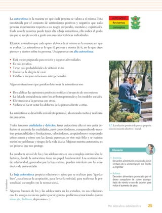 La autoestima es la manera en que cada persona se valora a sí misma. Está                ALTO AQUÍ
constituida por el conjunto de sentimientos positivos y negativos que cada               Revisemos
persona experimenta respecto a sus rasgos corporales, mentales y espirituales.           conceptos
Cada uno de nosotros puede tener alta o baja autoestima, ello indica el grado
en que se acepta o está a gusto con sus características individuales.

El juicio valorativo que cada quien elabora de sí mismo es la manera en que
se evalúa. La autoestima es lo que tú piensas y sientes de ti, no lo que otros
piensan y sienten sobre tu persona. Una persona con alta autoestima:

•   Está mejor preparada para resistir y superar adversidades.
•   Es más creativa.
•   Tiene más probabilidades de obtener éxito.
•   Conserva la alegría de vivir.
•   Establece mejores relaciones interpersonales.

Algunas situaciones que pueden deteriorar la autoestima son:

•   Descalificar las opiniones positivas emitidas al respecto de uno mismo.
•   La falta de coincidencia entre los atributos personales y los modelos sociales.
•   El comparar a la persona con otras.
•   Mofarse o hacer notar los defectos de la persona frente a otras.

La autoestima se desarrolla con afecto personal, alcanzando metas y realizan-
do proyectos.

Todos tenemos cualidades y defectos, tener autoestima alta ni nos quita de-           1.7. La relación positiva de pareja propicia
fectos ni aumenta las cualidades, pero conociéndonos, comprendiendo nues-             un crecimiento afectivo y social.

tras potencialidades y limitaciones, valorándonos, aceptándonos y respetando
cómo somos y cómo son las demás personas, se vive más feliz y se resisten
mejor los problemas y riesgos de la vida diaria. Mejorar nuestra autoestima es
un proceso que nos protege.
                                                                                         Glosario
La conducta sexual de los y las adolescentes es una compleja interacción de
factores, donde la autoestima tiene un papel fundamental. Los sentimientos             • Anorexia.
de inferioridad, generados por la baja estima, pueden interferir con las con-            Desorden alimentario provocado por el
                                                                                         rechazo de la alimentación por miedo
ductas de autocuidado.                                                                   a engordar

La baja autoestima propicia relaciones y actos que se realizan para “quedar            • Bulimia.
                                                                                         Desorden alimentario provocado por el
bien”, para buscar la aceptación, para llenar la soledad, para reafirmar la per-         deseo compulsivo de comer acompa-
sonalidad o cumplir con la norma social.                                                 ñado de vómito o uso de laxantes para
                                                                                         evitar el aumento de peso.
Algunos fracasos de los y las adolescentes en los estudios, en sus relaciones
con los amigos o con sus padres puede generar problemas emocionales (como
anorexia, bulimia, depresiones...).

                                                                                      Me descubro adolescente                 25
 