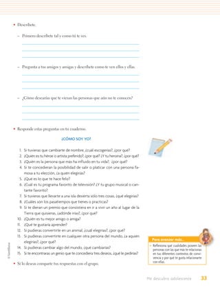 • Descríbete.

  – Primero descríbete tal y como tú te ves.




  – Pregunta a tus amigos y amigas y descríbete como te ven ellos y ellas.




  – ¿Cómo desearías que te vieran las personas que aún no te conocen?




• Responde estas preguntas en tu cuaderno.

                                 ¿CÓMO SOY YO?

   1.   Si tuvieras que cambiarte de nombre, ¿cuál escogerías?, ¿por qué?
   2.   ¿Quién es tu héroe o artista preferido?, ¿por qué? ¿Y tu heroína?, ¿por qué?
   3.   ¿Quién es la persona que más ha influido en tu vida?, ¿por qué?
   4.   Si te concedieran la posibilidad de salir o platicar con una persona fa-
        mosa a tu elección, ¿a quién elegirías?
   5.   ¿Qué es lo que te hace feliz?
   6.   ¿Cuál es tu programa favorito de televisión? ¿Y tu grupo musical o can-
        tante favorito?
   7.   Si tuvieras que llevarte a una isla desierta sólo tres cosas, ¿qué elegirías?
   8.   ¿Cuáles son los pasatiempos que tienes o practicas?
   9.   Si te dieran un premio que consistiera en ir a vivir un año al lugar de la
        Tierra que quisieras, ¿adónde irías?, ¿por qué?
  10.   ¿Quién es tu mejor amigo o amiga?
  11.   ¿Qué te gustaría aprender?
  12.   Si pudieras convertirte en un animal, ¿cuál elegirías?, ¿por qué?
  13.   Si pudieras convertirte en cualquier otra persona del mundo, ¿a aquién
                                                                                          Para avanzar más…
        elegirías?, ¿por qué?
                                                                                         • Reﬂexiona qué cualidades poseen las
  14.   Si pudieras cambiar algo del mundo, ¿qué cambiarías?                               personas con las que más te relacionas
  15.   Si te encontraras un genio que te concediera tres deseos, ¿qué le pedirías?        en tus diferentes contextos de convi-
                                                                                           vencia y por qué te gusta relacionarte
• Si lo deseas comparte tus respuestas con el grupo.                                       con ellas.



                                                                                        Me descubro adolescente                 33
 