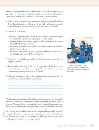 Valorar la convivencia familiar y conocer más y mejor a las personas con las
que vives y te relacionas te ayuda a ser mejor persona. Para analizar mejor
cómo se dan las relaciones familiares, te invitamos a jugar a los roles.

• Pide a tu maestro o maestra que organice un juego de roles con la consigna
  de que la participación sea voluntaria y de que cada participante represente
  el papel asignado como lo desempeñaría un integrante de su familia.

• Consideren lo siguiente:

  – Los roles serán cinco padres, cinco madres o tutores, si algún participan-
    te vive con otro familiar consanguíneo, y un entrevistador.
  – El entrevistador hará algunas preguntas a los participantes acerca del
    tema: “Mi relación con mi hijo”.
  – El entrevistador previamente deberá elaborar un guión de cinco pregun-
    tas referentes al tema.
  – Los demás integrantes del grupo serán observadores y tomarán notas
    acerca de la intervención de los participantes.

• Soliciten al entrevistador que, por turnos, haga las mismas preguntas a los
  diez participantes.

                                                                                   1.15. En el juego de roles, cada
• Terminada las entrevistas, reflexionen en grupo acerca de las diversas ma-       participante asume el papel que le
  neras de relación con los hijos expresadas por los entrevistados en el rol que   corresponde y actúa como si fuera la
  vivieron como padres y como madres de familia.                                   otra persona.


• Obtengan conclusiones sobre las relaciones familiares y su importancia en
  la convivencia armónica. Anota tu conclusión.




El distanciamiento natural que los adolescentes experimentan con sus padres
les sirve de soporte para establecer relaciones amistosas y de afecto con otras
personas. Al mismo tiempo, les ayudará a reforzar, cuando alcancen cierta ma-
durez, lazos más firmes y de correspondencia con sus familiares más cercanos.

Por tal razón, los y las adolescentes crean su propio ambiente social; buscan la
compañía de amigos y amigas para encontrar apoyo, compartir sus problemas,
sus ilusiones y sus alegrías, sin embargo hay relaciones humanas que no te
ayudan; por el contrario, son un riesgo para ti.


                                                                         ¿Cómo me relaciono con los otros?                37
 