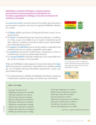Habilidades y actitudes individuales y sociales proactivas
que permiten la convivencia pacífica al relacionarme con
los demás: capacidad para el diálogo y la escucha, la resolución de
conflictos y la empatía

La convivencia social es una de las metas de la sociedad y para alcanzarla es               ALTO AQUÍ
necesario poner en práctica, entre otras, las siguientes habilidades individua-             Revisemos
les y sociales:                                                                             conceptos

• El diálogo, debido a que favorece la búsqueda del interés común y la coo-
  peración social.
• El respeto es fundamental para que las personas depositen su confianza
  en el otro, ya que en la medida en que se muestre consideración por las
  ideas, intereses y conductas, las personas tendrán mayores oportunidades
  para confiar plenamente entre sí.
• La empatía y la solidaridad crean un vínculo cuando se comprende al otro
  tratando de ponernos en su lugar y otorgándole nuestro apoyo.
• La equidad que permite dar y recibir lo justo a cada persona, con base en
  la situación que se atraviesa en determinado momento.
• La corresponsabilidad nos permite entender que somos responsables de lo
  que suceda en el grupo y en la comunidad.
                                                                                         1.17. Los grupos sociales se mantienen
Todas estas habilidades sociales propician el conocimiento pleno de la digni-            unidos y funcionan mejor cuando actúan
                                                                                         de acuerdo con ciertos valores, como la
dad de las personas, lo cual favorece el desarrollo de una verdadera amistad
                                                                                         solidaridad y el respeto.
que crea el ambiente ideal para desarrollarse integralmente y ayuda a que
otros también lo hagan.

• Lee el siguiente poema e identifica las habilidades individuales y sociales que
  se deben poner en práctica para lograr una relación sana con los demás.


    Qué es un amigo

    Lazo que une pero no ata.                                     Crisol que templa pero no envilece.
    Estrella que guía pero no encandila.                          Hermano que corrige pero no apena.
    Árbol que acoge pero no encierra.                             Manto que cubre pero no asfixia.
    Torrente que sacia pero no ahoga.                             Lima que pule pero no hiere.
    Brisa que alienta pero no adormece.                           Música que armoniza pero no uniforma.
    Piedra que sostiene pero no aplasta.                          Oasis que reconforta pero no detiene.
    Mirada que examina pero no juzga.                             Corazón que ama pero no reclama.
    Silencio que recibe pero no abruma.                           Ternura que protege pero no avasalla.
    Cadena que sujeta pero no esclaviza.                                            es.geocities.com/gatzaraweb9/ami9/porque.htm
    Palabra que previene pero no aflige.




                                                                          ¿Cómo me relaciono con los otros?                  41
 