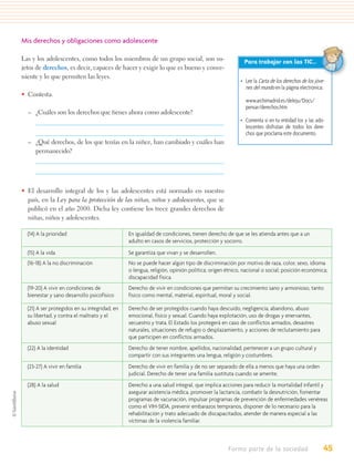 Mis derechos y obligaciones como adolescente

Las y los adolescentes, como todos los miembros de un grupo social, son su-                        Para trabajar con las TIC…
jetos de derechos, es decir, capaces de hacer y exigir lo que es bueno y conve-
niente y lo que permiten las leyes.
                                                                                                  • Lee la Carta de los derechos de los jóve-
                                                                                                    nes del mundo en la página electrónica:
• Contesta.
                                                                                                    www.archimadrid.es/deleju/Docs/
                                                                                                    pensar/derechos.htm
  – ¿Cuáles son los derechos que tienes ahora como adolescente?
                                                                                                  • Comenta si en tu entidad los y las ado-
                                                                                                    lescentes disfrutan de todos los dere-
                                                                                                    chos que proclama este documento.
  – ¿Qué derechos, de los que tenías en la niñez, han cambiado y cuáles han
    permanecido?




• El desarrollo integral de los y las adolescentes está normado en nuestro
  país, en la Ley para la protección de las niñas, niños y adolescentes, que se
  publicó en el año 2000. Dicha ley contiene los trece grandes derechos de
  niñas, niños y adolescentes.

  (14) A la prioridad                          En igualdad de condiciones, tienen derecho de que se les atienda antes que a un
                                               adulto en casos de servicios, protección y socorro.
  (15) A la vida                               Se garantiza que vivan y se desarrollen.
  (16-18) A la no discriminación               No se puede hacer algún tipo de discriminación por motivo de raza, color, sexo, idioma
                                               o lengua, religión, opinión política; origen étnico, nacional o social; posición económica;
                                               discapacidad física.
  (19-20) A vivir en condiciones de            Derecho de vivir en condiciones que permitan su crecimiento sano y armonioso, tanto
  bienestar y sano desarrollo psicofísico      físico como mental, material, espiritual, moral y social.

  (21) A ser protegidos en su integridad, en   Derecho de ser protegidos cuando haya descuido, negligencia, abandono, abuso
  su libertad, y contra el maltrato y el       emocional, físico y sexual. Cuando haya explotación, uso de drogas y enervantes,
  abuso sexual                                 secuestro y trata. El Estado los protegerá en caso de conﬂictos armados, desastres
                                               naturales, situaciones de refugio o desplazamiento, y acciones de reclutamiento para
                                               que participen en conﬂictos armados.
  (22) A la identidad                          Derecho de tener nombre, apellidos, nacionalidad, pertenecer a un grupo cultural y
                                               compartir con sus integrantes una lengua, religión y costumbres.
  (23-27) A vivir en familia                   Derecho de vivir en familia y de no ser separado de ella a menos que haya una orden
                                               judicial. Derecho de tener una familia sustituta cuando se amerite.
  (28) A la salud                              Derecho a una salud integral, que implica acciones para reducir la mortalidad infantil y
                                               asegurar asistencia médica, promover la lactancia, combatir la desnutrición, fomentar
                                               programas de vacunación, impulsar programas de prevención de enfermedades venéreas
                                               como el VIH-SIDA, prevenir embarazos tempranos, disponer de lo necesario para la
                                               rehabilitación y trato adecuado de discapacitados, atender de manera especial a las
                                               víctimas de la violencia familiar.



                                                                                            Formo parte de la sociedad                      45
 