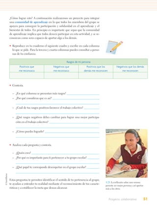 ¿Cómo lograr esto? A continuación realizaremos un proyecto para integrar
una comunidad de aprendizaje en la que todos los miembros del grupo se
apoyen para conseguir la participación y solidaridad en el aprendizaje y el
bienestar de todos. En principio es importante que sepas que la comunidad
de aprendizaje implica que todos deseen participar en esta actividad, y se re-
conozcan como seres capaces de aportar algo a los demás.

• Reproduce en tu cuaderno el siguiente cuadro y escribe en cada columna
  lo que se pide. Para la tercera y cuarta columnas puedes consultar a perso-
  nas de tu confianza.

                                                 Rasgos de mi persona
        Positivos que                 Negativos que                  Positivos que los         Negativos que los demás
        me reconozco                  me reconozco                 demás me reconocen              me reconocen




• Contesta.

  – ¿En qué columna se presentan más rasgos?
  – ¿Por qué consideras que es así?


  – ¿Cuál de tus rasgos positivos favorece el trabajo colectivo?


  – ¿Qué rasgos negativos debes cambiar para lograr una mejor participa-
     ción en el trabajo colectivo?


  – ¿Cómo puedes lograrlo?



• Analiza cada pregunta y contesta.

  – ¿Quién eres?
  – ¿Por qué es importante para ti pertenecer a tu grupo escolar?


  – ¿Qué papel te corresponde desempeñar en el grupo escolar?



Estas preguntas te permiten identificar el sentido de tu pertenencia al grupo;
                                                                                    1.23. La reflexión sobre uno mismo
te ayudan a entender tu realidad mediante el reconocimiento de tus caracte-
                                                                                    permite ser mejor persona y así aportar
rísticas y a establecer la meta que deseas alcanzar.                                más a los otros.



                                                                                         Proyecto colaborativo            51
 