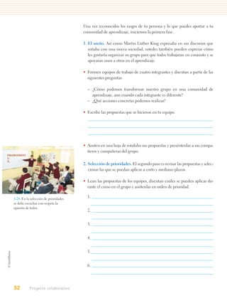 Una vez reconocidos los rasgos de tu persona y lo que puedes aportar a tu
                                       comunidad de aprendizaje, iniciemos la primera fase.

                                       1. El sueño. Así como Martin Luther King expresaba en sus discursos que
                                          soñaba con una nueva sociedad, ustedes también pueden expresar cómo
                                          les gustaría organizar su grupo para que todos trabajaran en conjunto y se
                                          apoyaran unos a otros en el aprendizaje.

                                       • Formen equipos de trabajo de cuatro integrantes y discutan a partir de las
                                         siguientes preguntas.

                                         – ¿Cómo podemos transformar nuestro grupo en una comunidad de
                                           aprendizaje, aun cuando cada integrante es diferente?
                                         – ¿Qué acciones concretas podemos realizar?

                                       • Escribe las propuestas que se hicieron en tu equipo.




                                       • Anoten en una hoja de rotafolio sus propuestas y preséntenlas a sus compa-
                                         ñeros y compañeras del grupo.


                                       2. Selección de prioridades. El segundo paso es revisar las propuestas y selec-
                                          cionar las que se puedan aplicar a corto y mediano plazos.

                                       • Lean las propuestas de los equipos, discutan cuáles se pueden aplicar du-
                                         rante el curso en el grupo y anótenlas en orden de prioridad.

1.24. En la selección de prioridades
                                         1.
se debe escuchar con respeto la
opinión de todos.
                                         2.


                                         3.


                                         4.


                                         5.


                                         6.




52         Proyecto colaborativo
 
