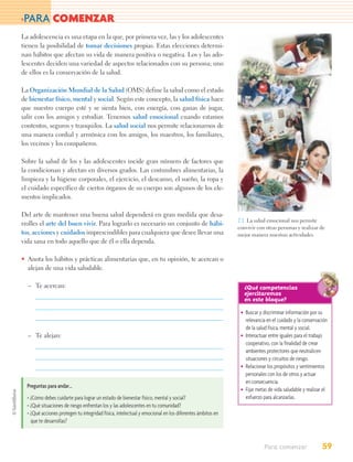 >PARA          COMENZAR
La adolescencia es una etapa en la que, por primera vez, las y los adolescentes
tienen la posibilidad de tomar decisiones propias. Estas elecciones determi-
nan hábitos que afectan su vida de manera positiva o negativa. Los y las ado-
lescentes deciden una variedad de aspectos relacionados con su persona; uno
de ellos es la conservación de la salud.

La Organización Mundial de la Salud (OMS) define la salud como el estado
de bienestar físico, mental y social. Según este concepto, la salud física hace
que nuestro cuerpo esté y se sienta bien, con energía, con ganas de jugar,
salir con los amigos y estudiar. Tenemos salud emocional cuando estamos
contentos, seguros y tranquilos. La salud social nos permite relacionarnos de
una manera cordial y armónica con los amigos, los maestros, los familiares,
los vecinos y los compañeros.

Sobre la salud de los y las adolescentes incide gran número de factores que
la condicionan y afectan en diversos grados. Las costumbres alimentarias, la
limpieza y la higiene corporales, el ejercicio, el descanso, el sueño, la ropa y
el cuidado específico de ciertos órganos de su cuerpo son algunos de los ele-
mentos implicados.

Del arte de mantener una buena salud dependerá en gran medida que desa-
                                                                                                        2.1. La salud emocional nos permite
rrolles el arte del buen vivir. Para lograrlo es necesario un conjunto de hábi-
                                                                                                        convivir con otras personas y realizar de
tos, acciones y cuidados imprescindibles para cualquiera que desee llevar una                           mejor manera nuestras actividades.
vida sana en todo aquello que de él o ella dependa.

• Anota los hábitos y prácticas alimentarias que, en tu opinión, te acercan o
  alejan de una vida saludable.

  – Te acercan:                                                                                            ¿Qué competencias
                                                                                                           ejercitaremos
                                                                                                           en este bloque?
                                                                                                         • Buscar y discriminar información por su
                                                                                                           relevancia en el cuidado y la conservación
                                                                                                           de la salud física, mental y social.
  – Te alejan:                                                                                           • Interactuar entre iguales para el trabajo
                                                                                                           cooperativo, con la finalidad de crear
                                                                                                           ambientes protectores que neutralicen
                                                                                                           situaciones y circuitos de riesgo.
                                                                                                         • Relacionar los propósitos y sentimientos
                                                                                                           personales con los de otros y actuar
                                                                                                           en consecuencia.
  Preguntas para andar…
                                                                                                         • Fijar metas de vida saludable y realizar el
  • ¿Cómo debes cuidarte para lograr un estado de bienestar físico, mental y social?                       esfuerzo para alcanzarlas.
  • ¿Qué situaciones de riesgo enfrentan los y las adolescentes en tu comunidad?
  • ¿Qué acciones protegen tu integridad física, intelectual y emocional en los diferentes ámbitos en
    que te desarrollas?



                                                                                                                     Para comenzar                 59
 