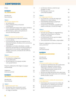 > CONTENIDOS
Enlace                                                    8   • Los factores internos y externos que
                                                                protegen mi salud                                   65
BLOQUE 1                                                      • Participo para vivir en una
YO, ADOLESCENTE                                          12     comunidad saludable                                 66

Introducción                                             14   TEMA 2
Para comenzar                                            15   Los riesgos que enfrento                              68
                                                              • Las conductas y circuitos de riesgo que
TEMA 1                                                          enfrento en mi vida cotidiana                       69
Me descubro adolescente                                  16   • Vulnerabilidad individual y grupal que
• Ser adolescente                                        16     vivimos los adolescentes                            71
• Estoy cambiando física, emocional                           • Compromisos individuales y grupales para
  y socialmente                                          17     superar conductas y circuitos de riesgo             75
• Como adolescente tengo metas, logros, fortalezas
  y soy vulnerable individual y socialmente              20   TEMA 3
• Me reconozco y valoro como persona en                        Lo que me protege                                    76
  busca de identidad propia                              28   • Acciones que protegen mi integridad física,
                                                                 intelectual y emocional en mi familia,
TEMA 2                                                           escuela y comunidad                                76
¿Cómo me relaciono con los otros?                        34   • La comunicación con los que me rodean
• La convivencia en las relaciones familiares                    como factor protector                              78
  y con los demás                                        35   • Tomo decisiones informadas y responsables           79
• Las situaciones de riesgo que se generan en las
  relaciones familiares, escolares y en la convivencia        Proyecto colaborativo: ¿Cómo me conservo
  con los demás                                          38   sano y atractivo?                                     82
• Habilidades y actitudes individuales y sociales
  proactivas que permiten la convivencia pacífica al          Integremos                                            84
  relacionarme con los demás: capacidad para el               Una nueva actitud                                     85
  diálogo y la escucha, la resolución de conflictos
  y la empatía                                           41   BLOQUE 3
                                                              RESISTO LAS ADICCIONES                                86
TEMA 3
Formo parte de la sociedad                               44   Introducción                                          88
• Mis derechos y obligaciones                                 Para comenzar                                         89
  como adolescente                                       45
• Mi participación en los grupos sociales                     TEMA 1
  a los que pertenezco                                   48   Conozco las adicciones y sus riesgos                  90
                                                              • Las diversas manifestaciones de las adicciones:
Proyecto colaborativo: Me integro a un grupo                    alcoholismo, tabaquismo, abuso de los
de aprendizaje                                           50     videojuegos e Internet, anorexia, bulimia,
                                                                comer compulsivamente, exceso en los
Integremos                                               54     cuidados físicos, entre otros                       90
Una nueva actitud                                        55   • Factores de riesgo detonantes de las adicciones     93
                                                              • Consecuencias de las adicciones en lo individual,
BLOQUE 2                                                        familiar, escolar y social                          94
ME CUIDO PARA CONSERVARME SANO                           56
                                                              TEMA 2
Introducción                                             58   La influencia de los medios de comunicación
Para comenzar                                            59   en las adicciones                                     98
                                                              • Estereotipos que promueven los medios de
TEMA 1                                                           comunicación y su influencia en los estilos
Cuidarme para estar sano                                 60      de vida de nosotros los adolescentes y en
• Mi bienestar físico, emocional y social                60      nuestra interacción social                         98
• Factores internos y externos que ponen
  en riesgo mi bienestar                                 64



6
 