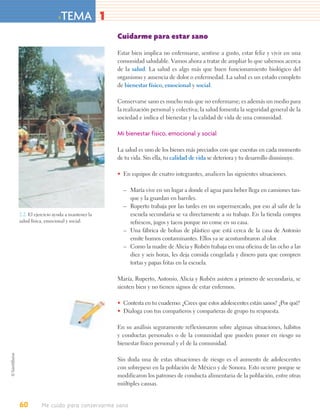 > TEMA 1
                                        Cuidarme para estar sano

                                        Estar bien implica no enfermarse, sentirse a gusto, estar feliz y vivir en una
                                        comunidad saludable. Vamos ahora a tratar de ampliar lo que sabemos acerca
                                        de la salud. La salud es algo más que buen funcionamiento biológico del
                                        organismo y ausencia de dolor o enfermedad. La salud es un estado completo
                                        de bienestar físico, emocional y social.

                                        Conservarse sano es mucho más que no enfermarse; es además un medio para
                                        la realización personal y colectiva; la salud fomenta la seguridad general de la
                                        sociedad e indica el bienestar y la calidad de vida de una comunidad.

                                        Mi bienestar físico, emocional y social

                                        La salud es uno de los bienes más preciados con que cuentas en cada momento
                                        de tu vida. Sin ella, tu calidad de vida se deteriora y tu desarrollo disminuye.

                                        • En equipos de cuatro integrantes, analicen las siguientes situaciones.

                                          – María vive en un lugar a donde el agua para beber llega en camiones tan-
                                            que y la guardan en barriles.
                                          – Ruperto trabaja por las tardes en un supermercado, por eso al salir de la
2.2. El ejercicio ayuda a mantener la       escuela secundaria se va directamente a su trabajo. En la tienda compra
salud física, emocional y social.           refrescos, jugos y tacos porque no come en su casa.
                                          – Una fábrica de bolsas de plástico que está cerca de la casa de Antonio
                                            emite humos contaminantes. Ellos ya se acostumbraron al olor.
                                          – Como la madre de Alicia y Rubén trabaja en una oficina de las ocho a las
                                            diez y seis horas, les deja comida congelada y dinero para que compren
                                            tortas y papas fritas en la escuela.

                                        María, Ruperto, Antonio, Alicia y Rubén asisten a primero de secundaria, se
                                        sienten bien y no tienen signos de estar enfermos.

                                        • Contesta en tu cuaderno: ¿Crees que estos adolescentes están sanos? ¿Por qué?
                                        • Dialoga con tus compañeros y compañeras de grupo tu respuesta.

                                        En su análisis seguramente reflexionaron sobre algunas situaciones, hábitos
                                        y conductas personales o de la comunidad que pueden poner en riesgo su
                                        bienestar físico personal y el de la comunidad.

                                        Sin duda una de estas situaciones de riesgo es el aumento de adolescentes
                                        con sobrepeso en la población de México y de Sonora. Esto ocurre porque se
                                        modificaron los patrones de conducta alimentaria de la población, entre otras
                                        múltiples causas.


60         Me cuido para conservarme sano
 