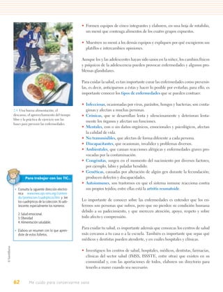 • Formen equipos de cinco integrantes y elaboren, en una hoja de rotafolio,
                                                un menú que contenga alimentos de los cuatro grupos expuestos.

                                              • Muestren su menú a los demás equipos y expliquen por qué escogieron sus
                                                platillos e intercambien opiniones.

                                              Aunque los y las adolescentes hayan sido sanos en la niñez, los cambios físicos
                                              y psíquicos de la adolescencia pueden provocar enfermedades y algunos pro-
                                              blemas glandulares.

                                              Para cuidar la salud, es tan importante curar las enfermedades como prevenir-
                                              las, es decir, anticiparnos a éstas y hacer lo posible por evitarlas; para ello, es
                                              importante conocer los tipos de enfermedades que se pueden contraer:

                                              • Infecciosas, ocasionadas por virus, parásitos, hongos y bacterias; son conta-
2.4. Una buena alimentación, el                 giosas y afectan a muchas personas.
descanso, el aprovechamiento del tiempo       • Crónicas, que se desarrollan lenta y silenciosamente y deterioran lenta-
libre y la práctica de ejercicio son las
                                                mente los órganos y afectan sus funciones.
bases para prevenir las enfermedades.
                                              • Mentales, con o sin daños orgánicos, emocionales y psicológicos, afectan
                                                la calidad de vida.
                                              • No transmisibles, que afectan de forma diferente a cada persona.
                                              • Discapacitantes, que ocasionan, invalidez y problemas diversos.
                                              • Ambientales, que causan reacciones alérgicas y enfermedades graves pro-
                                                vocadas por la contaminación.
                                              • Congénitas, surgen en el momento del nacimiento por diversos factores;
                                                por ejemplo, labio y paladar hendido.
                                              • Genéticas, causadas por alteración de algún gen durante la fecundación;
         Para trabajar con las TIC…             producen defectos y discapacidades.
                                              • Autoinmunes, son trastornos en que el sistema inmune reacciona contra
 • Consulta la siguiente dirección electró-     sus propios tejidos; entre ellas está la artritis reumatoide.
   nica www.mex.ops-oms.org/conteni-
   do/promocion/cuadripticos.htm y lee
   los cuadrípticos de la colección Yo ado-   Lo importante de conocer sobre las enfermedades es entender que los en-
   lescente, especialmente los números:       fermos son personas que sufren, pero que no pierden su condición humana
                                              debido a su padecimiento, y que merecen atención, apoyo, respeto y sobre
   2: Salud emocional.
   3: Obesidad                                todo afecto y comprensión.
   4: Alimentación saludable.
                                              Para cuidar tu salud, es importante además que conozcas los centros de salud
 • Elabora un resumen con lo que apren-
   diste de estos folletos.                   más cercanos a tu casa o a la escuela. También es importante que sepas qué
                                              médicos y dentistas pueden atenderte, y en cuáles hospitales y clínicas.

                                              • Investiguen los centros de salud, hospitales, médicos, dentistas, farmacias,
                                                clínicas del sector salud (IMSS, ISSSTE, entre otras) que existen en su
                                                comunidad y, con las aportaciones de todos, elaboren un directorio para
                                                tenerlo a mano cuando sea necesario.


62          Me cuido para conservarme sano
 
