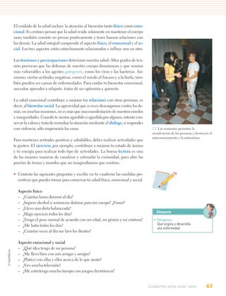 El cuidado de la salud incluye la atención al bienestar tanto físico como emo-
cional. Es erróneo pensar que la salud reside solamente en mantener el cuerpo
sano; también consiste en pensar positivamente y tener buenas relaciones con
los demás. La salud integral comprende el aspecto físico, el emocional y el so-
cial. Los tres aspectos están estrechamente relacionados e influye uno en otro.

Las tensiones y preocupaciones deterioran nuestra salud. Altos grados de ten-
sión provocan que las defensas de nuestro cuerpo disminuyan y que seamos
más vulnerables a los agentes patógenos, como los virus y las bacterias. Asi-
mismo, ciertas actitudes negativas, como el miedo al fracaso y a la burla, tam-
bién pueden ser causas de enfermedades. Para cuidar tu bienestar emocional,
necesitas aprender a relajarte, tratar de ser optimista y quererte.

La salud emocional contribuye a mejorar tus relaciones con otras personas, es
decir, al bienestar social. La agresividad que a veces descargamos contra los de-
más, en muchas ocasiones, no es más que una manifestación de nuestros miedos
e inseguridades. Cuando te sientas agredido o agredida por alguien, intenta con-
servar la calma y trata de remediar la situación mediante el diálogo; si respondes
con violencia, sólo empeorarás las cosas.                                             2.5. Las reuniones permiten la
                                                                                      socialización de las personas y favorecen el
                                                                                      autoconocimiento y la autoestima.
Para mantener actitudes positivas y saludables, debes realizar actividades que
te gusten. El ejercicio, por ejemplo, contribuye a mejorar tu estado de ánimo
y tu energía para realizar todo tipo de actividades. La buena lectura es una
de las mejores maneras de canalizar y estimular la curiosidad, pues abre las
puertas de temas y mundos que no imaginábamos que existían.

• Contesta las siguientes preguntas y escribe en tu cuaderno las medidas pre-
  ventivas que puedes tomar para conservar tu salud física, emocional y social.

  Aspecto físico
  – ¿Cuántas horas duermo al día?
  – ¿Ingiero alcohol o sustancias dañinas para mi cuerpo? ¿Fumo?
  – ¿Llevo una dieta balanceada?
                                                                                         Glosario
  – ¿Hago ejercicio todos los días?
  – ¿Tengo el peso normal de acuerdo con mi edad, mi género y mi estatura?             • Patógenos.
  – ¿Me baño todos los días?                                                             Que origina y desarrolla
                                                                                         una enfermedad.
  – ¿Cuántas veces al día me lavo los dientes?

  Aspecto emocional y social
  – ¿Qué idea tengo de mi persona?
  – ¿Me llevo bien con mis amigas y amigos?
  – ¿Platico con ellas y ellos acerca de lo que siento?
  – ¿Veo mucha televisión?
  – ¿Me entretengo mucho tiempo con juegos electrónicos?


                                                                                     Cuidarme para estar sano                63
 