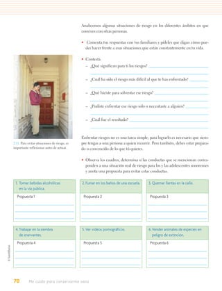 Analicemos algunas situaciones de riesgo en los diferentes ámbitos en que
                                              convives con otras personas.

                                              • Comenta tus respuestas con tus familiares y pídeles que digan cómo pue-
                                                des hacer frente a esas situaciones que están constantemente en tu vida.

                                              • Contesta.
                                                – ¿Qué significan para ti los riesgos?


                                                – ¿Cuál ha sido el riesgo más difícil al que te has enfrentado?


                                                – ¿Qué hiciste para solventar ese riesgo?


                                                – ¿Pudiste enfrentar ese riesgo solo o necesitaste a alguien?


                                                – ¿Cuál fue el resultado?



                                              Enfrentar riesgos no es una tarea simple; para lograrlo es necesario que siem-
2.11. Para evitar situaciones de riesgo, es   pre tengas a una persona a quien recurrir. Pero también, debes estar prepara-
importante reflexionar antes de actuar.       do o convencido de lo que tú quieres.

                                              • Observa los cuadros, determina si las conductas que se mencionan corres-
                                                ponden a una situación real de riesgo para los y las adolescentes sonorenses
                                                y anota una propuesta para evitar estas conductas.

 1. Tomar bebidas alcohólicas                 2. Fumar en los baños de una escuela.      3. Quemar llantas en la calle.
    en la vía pública.
  Propuesta 1                                  Propuesta 2                                Propuesta 3




 4. Trabajar en la siembra                    5. Ver videos pornográﬁcos.                6. Vender animales de especies en
    de enervantes.                                                                          peligro de extinción.
  Propuesta 4                                  Propuesta 5                                Propuesta 6




70          Me cuido para conservarme sano
 