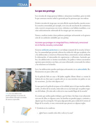 >TEMA 3
                                     Lo que me protege

                                     Los circuitos de riesgo generan hábitos o situaciones insalubres, pero no todo
                                     lo que amenaza nuestra salud es generado por las personas que nos rodean.

                                     Existen circuitos de riesgo que van más allá de nuestra familia, nuestra escue-
                                     la o nuestra comunidad, por ejemplo, vivir cerca de una fuente de contamina-
                                     ción, convivir con personas con vicios, violentas o con hábitos insalubres, o no
                                     estar suficientemente informado de los riesgos que nos amenazan.

                                     Vamos a analizar juntos cómo podemos participar activamente en la genera-
                                     ción de un ambiente saludable que nos proteja.

                                     Acciones que protegen mi integridad física, intelectual y emocional
                                     en mi familia, escuela y comunidad

                                     Generar ambientes protectores es un trabajo conjunto de la escuela, la fami-
                                     lia y la comunidad que permite reforzar los estilos de vida que ayudarán a los
                                     y las adolescentes a conservar el bienestar físico, emocional y social, mediante
                                     la información, el intercambio de experiencias y reflexiones, haciendo que
                                     los y las adolescentes se sientan escuchados y los padres o tutores encuentren
                                     opciones para orientar a sus hijos, así como reforzando y renovando los valores
                                     y las relaciones en la familia.

                                     Los y las adolescentes pueden participar activamente en su autocuidado. Re-
                                     flexionemos un poco sobre esto.

                                     En la película Sólo en casa o Mi pobre angelito (Home Alone) se cuenta la
                                     historia de un chico que se queda solo en su casa mientras sus padres se van
                                     de vacaciones. ¿La has visto alguna vez?

                                     Lo que pasó en la película no pasa en la realidad, pero sí el que muchos adoles-
                                     centes, al volver de la escuela, están solos en su casa hasta que sus padres regre-
                                     san del trabajo. ¿Tú estás solo o sola en tu casa cuando llegas de la escuela?
2.16. Las y los adolescentes
pueden participar en acciones de     Es común que ambos padres trabajen, que los hijos o las hijas vivan solamente
autocuidado realizando actividades
                                     con uno de ellos; en algunos casos, las familias no pueden pagar y contratar a
de manera responsable.
                                     alguien que los acompañe. Si te pasa algo parecido, para cuidar de ti mismo al
                                     llegar de la escuela, es muy conveniente que pienses en algunas reglas.

                                     • Contesta en tu cuaderno.

                                       – ¿Qué haces cuando estás sólo o sola en tu casa?




76        Me cuido para conservarme sano
 