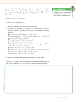 Algunas familias ponen las reglas por escrito en un lugar donde todos los         Para aprender más…
miembros puedan leerlas, por ejemplo, en la puerta del refrigerador. Pero
cuando estás solo o sola, ¿cómo pueden saber tus padres si las reglas se cum-    • Autocuidado son las actividades que
                                                                                   los individuos realizan para el mante-
plen o no?                                                                         nimiento de su vida, salud y bienestar.

• Reflexiona acerca de lo siguiente.

  ¿Te has hecho estas preguntas?

  – ¿Llamo a mi papá o mamá cuando llego a mi casa?
  – ¿Mis padres me permiten ver televisión, DVD, videos o jugar en la com-
    putadora? Si es así, ¿están atentos de lo que veo y los sitios de Internet
    que visito?
  – ¿Hago mis tareas escolares sin que me supervisen?
  – ¿Mis amigos y amigas me visitan en la casa cuando estoy solo? Si es así,
    ¿qué hacemos?, ¿lo saben mis papás?
  – ¿Me dejan la comida hecha o yo la preparo?
  – ¿Puedo salir? Si es así, ¿a dónde puedo ir?
  – ¿Cuáles electrodomésticos o aparato eléctricos de casa puedo utilizar
    (microondas, computadora, etcétera)?
  – ¿Qué tareas domésticas debo hacer y cuándo?
  – ¿Me llaman mis padres cuando estoy solo? Si es así, ¿cómo me siento
    cuando lo hacen: vigilado, seguro, molesto, amado?
  – Si no me llaman ni avisan, ¿cómo me siento?

• Si lo deseas, comparte tus respuestas con tu equipo o con el grupo.

• Expresa en un dibujo o en una presentación de computadora las respuestas
  que más te impactaron. Haz aquí un boceto de tu dibujo o presentación.




                                                                                        Lo que me proteje               77
 