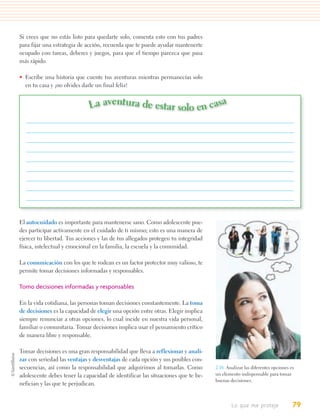 Si crees que no estás listo para quedarte solo, comenta esto con tus padres
para fijar una estrategia de acción, recuerda que te puede ayudar mantenerte
ocupado con tareas, deberes y juegos, para que el tiempo parezca que pasa
más rápido.

• Escribe una historia que cuente tus aventuras mientras permanecías solo
  en tu casa y ¡no olvides darle un final feliz!


                              La aventura de estar solo en casa




El autocuidado es importante para mantenerse sano. Como adolescente pue-
des participar activamente en el cuidado de ti mismo; esto es una manera de
ejercer tu libertad. Tus acciones y las de tus allegados protegen tu integridad
física, intelectual y emocional en la familia, la escuela y la comunidad.

La comunicación con los que te rodean es un factor protector muy valioso, te
permite tomar decisiones informadas y responsables.

Tomo decisiones informadas y responsables

En la vida cotidiana, las personas toman decisiones constantemente. La toma
de decisiones es la capacidad de elegir una opción entre otras. Elegir implica
siempre renunciar a otras opciones, lo cual incide en nuestra vida personal,
familiar o comunitaria. Tomar decisiones implica usar el pensamiento crítico
de manera libre y responsable.

Tomar decisiones es una gran responsabilidad que lleva a reflexionar y anali-
zar con seriedad las ventajas y desventajas de cada opción y sus posibles con-
secuencias, así como la responsabilidad que adquirimos al tomarlas. Como          2.18. Analizar las diferentes opciones es
adolescente debes tener la capacidad de identificar las situaciones que te be-    un elemento indispensable para tomar
                                                                                  buenas decisiones.
nefician y las que te perjudican.


                                                                                          Lo que me proteje               79
 