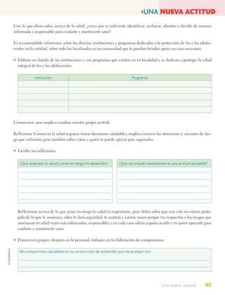 >UNA NUEVA ACTITUD
Con lo que ahora sabes acerca de la salud, ¿crees que es suficiente identificar, rechazar, afrontar y decidir de manera
informada y responsable para cuidarte y mantenerte sano?

Es recomendable informarse sobre las diversas instituciones y programas dedicados a la protección de los y las adoles-
centes en la entidad, sobre todo las localizadas en tu comunidad que te puedan brindar apoyo en caso necesario.

• Elabora un listado de las instituciones y sus programas que existen en tu localidad y se dedican a proteger la salud
  integral de los y las adolescentes.

            Institución                                                 Programas




Conservarse sano implica cambiar nuestra propia actitud.

Reflexiona: Conservar la salud requiere tomar decisiones saludables, implica conocer las situaciones y circuitos de ries-
go que enfrentas, pero también saber cómo y quién te puede apoyar para superarlos.

• Escribe tus reflexiones.


   ¿Qué amenaza mi salud y pone en riesgo mi desarrollo?        ¿Qué me impide mantenerme en una actitud saludable?




  Reflexionar acerca de lo que pone en riesgo tu salud es importante, pero debes saber que con esto no estarás prote-
  gido de lo que te amenaza, saber te dará seguridad, te sentirás y estarás mejor porque tus respuestas a los riesgos que
  amenazan tu salud serán más informadas, responsables y en cada caso sabrás a quién acudir y en quién apoyarte para
  cuidarte y mantenerte sano.

• Primero en grupo y después en lo personal, trabajen en la elaboración de compromisos:

   Mis compromisos saludables en la construcción de ambientes que me protejan son:




                                                                                          Una nueva actitud          85
 