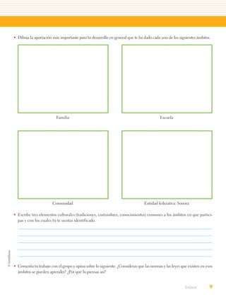 • Dibuja la aportación más importante para tu desarrollo en general que te ha dado cada uno de los siguientes ámbitos.




                         Familia                                                        Escuela




                       Comunidad                                              Entidad federativa: Sonora

• Escribe tres elementos culturales (tradiciones, costumbres, conocimientos) comunes a los ámbitos en que partici-
  pas y con los cuales tú te sientas identificado.




• Comenta tu trabajo con el grupo y opina sobre lo siguiente: ¿Consideras que las normas y las leyes que existen en esos
  ámbitos se pueden aprender? ¿Por qué lo piensas así?


                                                                                                       Enlace         9
 
