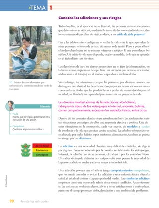 >TEMA 1
                                              Conozco las adicciones y sus riesgos

                                              Todos los días, en el ejercicio de su libertad, las personas realizan elecciones
                                              que determinan su vida; así, mediante la suma de decisiones individuales, dan
                                              forma a un modo peculiar de vivir, es decir, a un estilo de vida personal.

                                              Los y las adolescentes configuran su estilo de vida con lo que aprenden de
                                              otras personas: su forma de actuar, de pensar o de sentir. Poco a poco, ellos y
                                              ellas desechan lo que no va con sus intereses y adoptan lo que consideran be-
                                              néfico. Un estilo de vida sano depende, en cierta medida, de lo que se aprende
                                              en el trato diario con los otros.

                                              Las decisiones de las y los jóvenes repercuten en su tipo de alimentación, en
                                              la forma como emplean su tiempo libre, en las horas que dedican al estudio,
                                              al descanso o al trabajo y en el modo en que dan o reciben afecto.

3.2. Existen diversos elementos que           Sin embargo, hay situaciones en que las personas, por diversas razones, no
influyen en la construcción de un estilo de   distinguen con claridad los beneficios y los perjuicios de sus acciones o no re-
vida sano.
                                              conocen las actitudes que las pueden llevar a perder de manera total o parcial
                                              su salud, su libertad y su capacidad para construir un proyecto de vida.

                                              Las diversas manifestaciones de las adicciones: alcoholismo,
                              Glosario        tabaquismo, abuso de los videojuegos e Internet, anorexia, bulimia,
                                              comer compulsivamente, exceso en los cuidados físicos, entre otros
• Pauta.
  Norma que sirve para gobernarse en la
  ejecución de una acción.                    Dentro de los contextos donde viven actualmente los y las adolescentes exis-
                                              ten situaciones que exigen de ellos una respuesta efectiva y positiva. Una de
• Compulsivo.                                 estas situaciones es la promoción, cada vez mayor, de modelos y pautas
  Que tiene impulsos irresistibles.
                                              de conducta y de vida que atentan contra su salud. La salud no sólo puede ver-
                                              se afectada por malos hábitos o por trastornos alimentarios, también es puesta
                                              en riesgo por las adicciones.

                          ALTO AQUÍ           La adicción es una necesidad obsesiva, muy difícil de controlar, de algo o
                          Revisemos           por alguien. Puede ser obsesión por la comida, ver televisión, los videojuegos,
                          conceptos           Internet, la relación con otras personas, el trabajo o por los cuidados físicos.
                                              Una adicción impide disfrutar de cualquier otra cosa porque la necesidad de
                                              la persona adicta se vuelve cada vez mayor e incontrolable.

                                              Una adicción provoca que el adicto tenga comportamientos compulsivos,
                                              que no puede controlar ni evitar. La adicción a una sustancia tóxica altera la
                                              salud, el estado de ánimo y la percepción del medio. Las conductas adictivas
                                              empiezan como una manera de rehuir situaciones o conflictos. Aparentemen-
                                              te las sustancias producen placer, alivio y otras satisfacciones a corto plazo,
                                              pero con el tiempo provocan dolor, desolación y una multitud de problemas.


90         Resisto las adicciones
 
