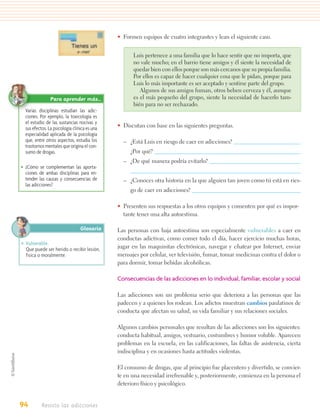 • Formen equipos de cuatro integrantes y lean el siguiente caso.


                                                    Luis pertenece a una familia que lo hace sentir que no importa, que
                                                    no vale mucho; en el barrio tiene amigos y él siente la necesidad de
                                                    quedar bien con ellos porque son más cercanos que su propia familia.
                                                    Por ellos es capaz de hacer cualquier cosa que le pidan, porque para
                                                    Luis lo más importante es ser aceptado y sentirse parte del grupo.
                                                       Algunos de sus amigos fuman, otros beben cerveza y él, aunque
                Para aprender más…                  es el más pequeño del grupo, siente la necesidad de hacerlo tam-
                                                    bién para no ser rechazado.
  Varias disciplinas estudian las adic-
  ciones. Por ejemplo, la toxicología es
  el estudio de las sustancias nocivas y
  sus efectos. La psicología clínica es una   • Discutan con base en las siguientes preguntas.
  especialidad aplicada de la psicología
  que, entre otros aspectos, estudia los        – ¿Está Luis en riesgo de caer en adicciones?
  trastornos mentales que origina el con-
  sumo de drogas.                                  ¿Por qué?
                                                – ¿De qué manera podría evitarlo?
• ¿Cómo se complementan las aporta-
  ciones de ambas disciplinas para en-
  tender las causas y consecuencias de          – ¿Conoces otra historia en la que alguien tan joven como tú está en ries-
  las adicciones?
                                                   go de caer en adicciones?

                                              • Presenten sus respuestas a los otros equipos y comenten por qué es impor-
                                                tante tener una alta autoestima.

                                 Glosario     Las personas con baja autoestima son especialmente vulnerables a caer en
                                              conductas adictivas, como comer todo el día, hacer ejercicio muchas horas,
• Vulnerable.
  Que puede ser herido o recibir lesión,      jugar en las maquinitas electrónicas, navegar y chatear por Internet, enviar
  fisica o moralmente.                        mensajes por celular, ver televisión, fumar, tomar medicinas contra el dolor o
                                              para dormir, tomar bebidas alcohólicas.

                                              Consecuencias de las adicciones en lo individual, familiar, escolar y social

                                              Las adicciones son un problema serio que deteriora a las personas que las
                                              padecen y a quienes los rodean. Los adictos muestran cambios paulatinos de
                                              conducta que afectan su salud, su vida familiar y sus relaciones sociales.

                                              Algunos cambios personales que resultan de las adicciones son los siguientes:
                                              conducta habitual, amigos, vestuario, costumbres y humor voluble. Aparecen
                                              problemas en la escuela, en las calificaciones, las faltas de asistencia, cierta
                                              indisciplina y en ocasiones hasta actitudes violentas.

                                              El consumo de drogas, que al principio fue placentero y divertido, se convier-
                                              te en una necesidad irrefrenable y, posteriormente, comienza en la persona el
                                              deterioro físico y psicológico.


94         Resisto las adicciones
 