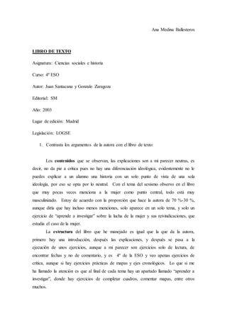 Ana Medina Ballesteros
LIBRO DE TEXTO
Asignatura: Ciencias sociales e historia
Curso: 4º ESO
Autor: Juan Santacana y Gonzalo Zaragoza
Editorial: SM
Año: 2003
Lugar de edición: Madrid
Legislación: LOGSE
1. Contrasta los argumentos de la autora con el libro de texto:
Los contenidos que se observan, las explicaciones son a mi parecer neutras, es
decir, no da pie a crítica pues no hay una diferenciación ideológica, evidentemente no le
puedes explicar a un alumno una historia con un solo punto de vista de una sola
ideología, por eso se opta por lo neutral. Con el tema del sexismo observo en el libro
que muy pocas veces menciona a la mujer como punto central, todo está muy
masculinizado. Estoy de acuerdo con la proporción que hace la autora de 70 %-30 %,
aunque diría que hay incluso menos menciones, solo aparece en un solo tema, y solo un
ejercicio de “aprende a investigar” sobre la lucha de la mujer y sus reivindicaciones, que
estudia el caso de la mujer.
La estructura del libro que he manejado es igual que la que da la autora,
primero hay una introducción, después las explicaciones, y después se pasa a la
ejecución de unos ejercicios, aunque a mi parecer son ejercicios solo de lectura, de
encontrar fechas y no de comentario, y es 4º de la ESO y veo apenas ejercicios de
crítica, aunque si hay ejercicios prácticas de mapas y ejes cronológicos. Lo que si me
ha llamado la atención es que al final de cada tema hay un apartado llamado “aprender a
investigar”, donde hay ejercicios de completar cuadros, comentar mapas, entre otros
muchos.
 