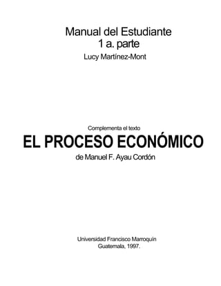 Manual del Estudiante
1 a. parte
Lucy Martínez-Mont
Complementa el texto
EL PROCESO ECONÓMICO
de Manuel F. Ayau Cordón
Universidad Francisco Marroquín
Guatemala, 1997.
 