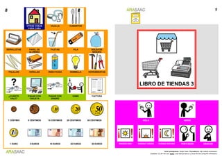 8 1
OTRAS COSAS
PARA CASA
VAJILLA CUBIERTOS
LIBRO DE TIENDAS 3
SERVILLETAS PAPEL DE
ALUMINIO
PAJITAS PILA BOLSA DE
BASURA
PALILLOS CERILLAS INSECTICIDA BOMBILLA HERRAMIENTAS
¿CUÁNTO
VALE?
PAGAR CON
TARJETA
PAGAR CON
DINERO
DÁME FACTURA
1 CÉNTIMO 5 CÉNTIMOS 10 CÉNTIMOS 20 CÉNTIMOS 50 CÉNTIMOS HOLA ADIOS
1 EURO 5 EUROS 10 EUROS 20 EUROS 50 EUROS BUENOS DÍAS BUENAS TARDES DUENAS NOCHES POR FAVOR GRACIAS
Autor pictogramas: Sergio Palao Procedencia: http://catedu.es/arasaac/
Licencia: CC (BY-NC-SA) Autor: José Manuel Marcos y David Romero (EQUIPO ARASAAC)
 