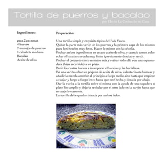 Tortilla de puerros y bacalao
                                                          por Elo de La Cocina de mi Casa


Ingredientes:          Preparación:

para 2 personas        Una tortilla simple y exquisita típica del País Vasco.
4 huevos               Quitar la parte más verde de los puerros y la primera capa de los mismos
2 manojos de puerros   para lonchearlos muy finos. Hacer lo mismo con la cebolla.
1 cebolleta mediana    Pochar ambos ingredientes en escaso aceite de oliva, y cuando tomen color
Bacalao                echar el bacalao cortado muy finito (previamente desalao y seco).
Aceite de oliva        Pochar el conjunto cinco minutos más y retirar todo ello con una espuma-
                       dera (bien escurrido) a un plato.
                       Batir los cuatro huevos e incorporar el bacalao y las hortalizas.
                       En una sartén echar un poquito de aceite de oliva, calentar hasta humear y
                       añadir la mezcla anterior al principio a fuego medio-alto hasta que empiece
                       a cuajar y luego a fuego lento hasta que esté hecha y dorada por abajo.
                       Dar la vuelta a la tortilla sobre sí misma con la ayuda de una tapadera o
                       plato liso amplio y dejarla resbalar por el otro lado en la sartén hasta que
                       se cuaje lentamente.
                       La tortilla debe quedar dorada por ambos lados.
 
