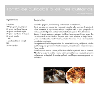 Tortilla de guírgolas a las tres butifarras
                                                                                       por Anna Moreno


Ingredientes:                  Preparación:

5 huevos                       Lavar las gírgolas, escurrirlas y cortarlas en cuatro trozos.
400 gr. aprox. de gírgolas     Freír las setas en una sartén con cuatro cucharadas soperas de aceite de
50 gr. de butifarra blanca     oliva, hasta que se haya evaporado por completo toda el agua que pudieran
50 gr. de butifarra negra      soltar. Añadir el perejil y el ajo trinchado hasta que se dore. Reservar.
50 gr. de butifarra de huevo   Cortar el jamón a dados o a tiras y freírlo en la misma sartén con una o dos
50 gr. de jamón                cucharadas de aceite de oliva durante unos cinco minutos a fuego lento.
1 ajo                          Cortar en rodajas las tres butifarras y saltearlas junto con el jamón durante
1 Cucharadita de perejil       no más de un minuto.
Sal                            Incorporar todos los ingredientes, las setas reservadas y el jamón con las
Aceite de oliva                butifarras para que se mezclen los sabores, durante unos cinco minutos a
                               fuego medio.
                               Batir los cinco huevos con un pellizco de sal e incorporarle todo lo anterior.
                               Mezclar y cuajar la tortilla en una sartén antiadherente o cuajarla primero
                               en la sartén y sin darle la vuelta acabarla en el horno, como se puede ver
                               en la foto.
 
