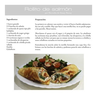 Rollito de salmón
                                             por Mercedes de Honey Bunny


Ingredientes:                    Preparación:

1 huevo grande                   Lo primero es calentar una sartén y verter el huevo batido salpimenta-
2-3 lonchas de salmón            do con sal y eneldo. Hay que hacer una tortilla fina, no se puede pegar
1 cucharada de queso tipo phi-   a las paredes. Reservamos.
ladelphia
1 cucharada de yogur griego      Mezclamos el queso con el yogur y el poquito de nata. Le añadimos
1 chorrito de nata               las aceitunas muy picaditas, casi trituradas, las alcaparras y la cebolla
3-4 aceitunas negras o verdes    rallada (yo lo hice así para que se notase menos la textura a cebolla) y
1 cucharadita de alcaparras      unos cebollinos cortados en trocitos pequeños.
1 cucharada de cebolla picada
rallada                          Extendemos la mezcla sobre la tortilla formando una capa fina. Cu-
Eneldo                           brimos con las lonchas de salmón y podemos ponerle más cebollinos a
Cebollinos                       trozos.
 