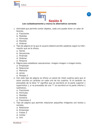 21
Ardora
WorkBook
Sesión 5
Lee cuidadosamente y marca la alternativa correcta
1.	 Actividad que permite contar objetos, cada uno puede tener un valor di-
ferente.
a)	 Fracciones
b)	 Medidas
c)	 Fórmulas
d)	 Plantilla
e)	 Ordenar
2.	 Tipo de página en la que el usuario deberá escribir palabras según la infor-
mación que se le ofrece.
a)	 Series
b)	 Secuencias
c)	 Pirámide
d)	 Ordenar
e)	 Ninguna
3.	 Página para establecer asociaciones: imagen-imagen o imagen-texto.
a)	 Emparejar
b)	 Relacionar
c)	 Memoria
d)	 series
e)	 Parejas 2
4.	 Con este tipo de página se ofrece un panel de 16x6 cuadros para que el
autor escriba un carácter en cada uno de los cuadros. Si el carácter va
precedido de la letra “s” significa que se escribirá en la parte superior (
superíndice ), si va precedido de una “i” se escribirá en la parte inferior (
subíndice).
a)	 Fracciones
b)	 Fórmulas
c)	 Medidas
d)	 Simetría
e)	 Fracciones 2
5.	 Tipo de página que permite relacionar pequeñas imágenes con textos y
sonidos.
a)	 Relacionar
b)	 Emparejar
c)	 Frases 2
d)	 Contar
e)	 Unir
 