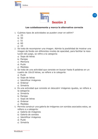 15
Ardora
WorkBook
Sesión 2
Lee cuidadosamente y marca la alternativa correcta
1.	 Cuántos tipos de actividades se pueden crear en edilim?
a)	 25
b)	 50
c)	 51
d)	 60
e)	 10
2.	 Se trata de recomponer una imagen. Admite la posibilidad de mostrar una
imagen de fondo con diferentes niveles de opacidad, para facilitar la reso-
lución del juego, se refire a la categoría:
a)	 Sopa de letras
b)	 Parejas
c)	 Memoria
d)	 Puzle
e)	 Medidas
3.	 Se trata de una actividad que consiste en buscar hasta 8 palabras en un
cuadro de 10x10 letras, se refiere a la categoría:
a)	 Puzle
b)	 Sopa de letras
c)	 Identificar imágenes
d)	 Ordenar
e)	 Simetría
4.	 Es una actividad que consiste en descubrir imágenes iguales, se refiere a
la categoría:
a)	 Simetría
b)	 Parejas
c)	 Sopa de letras
d)	 Ordenar
e)	 Medidas
5.	 Permite construir una galería de imágenes con sonidos asociados estos, se
refiere a a categoría:
a)	 Galería de imágenes
b)	 Galería de sonidos
c)	 Identificar imágenes
d)	 Puzle
e)	 Simetría
 