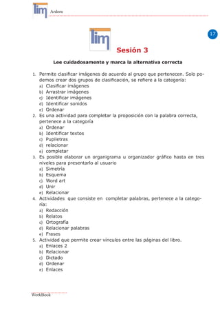 17
Ardora
WorkBook
Sesión 3
Lee cuidadosamente y marca la alternativa correcta
1.	 Permite clasificar imágenes de acuerdo al grupo que pertenecen. Solo po-
demos crear dos grupos de clasificación, se refiere a la categoría:
a)	 Clasificar imágenes
b)	 Arrastrar imágenes
c)	 Identificar imágenes
d)	 Identificar sonidos
e)	 Ordenar
2.	 Es una actividad para completar la proposición con la palabra correcta,
pertenece a la categoría
a)	 Ordenar
b)	 Identificar textos
c)	 Pupiletras
d)	 relacionar
e)	 completar
3.	 Es posible elaborar un organigrama u organizador gráfico hasta en tres
niveles para presentarlo al usuario
a)	 Simetría
b)	 Esquema
c)	 Word art
d)	 Unir
e)	 Relacionar
4.	 Actividades que consiste en completar palabras, pertenece a la catego-
ría:
a)	 Redacción
b)	 Relatos
c)	 Ortografía
d)	 Relacionar palabras
e)	 Frases
5.	 Actividad que permite crear vínculos entre las páginas del libro.
a)	 Enlaces 2
b)	 Relacionar
c)	 Dictado
d)	 Ordenar
e)	 Enlaces
 