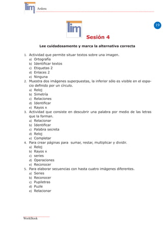 19
Ardora
WorkBook
Sesión 4
Lee cuidadosamente y marca la alternativa correcta
1.	 Actividad que permite situar textos sobre una imagen.
a)	 Ortografía
b)	 Identificar textos
c)	 Etiquetas 2
d)	 Enlaces 2
e)	 Ninguna
2.	 Muestra dos imágenes superpuestas, la inferior sólo es visible en el espa-
cio definido por un círculo.
a)	 Reloj
b)	 Simetría
c)	 Relaciones
d)	 Identificar
e)	 Rayos x
3.	 Actividad que consiste en descubrir una palabra por medio de las letras
que la forman.
a)	 Relacionar
b)	 Identificar
c)	 Palabra secreta
d)	 Reloj
e)	 Completar
4.	 Para crear páginas para sumar, restar, multiplicar y dividir.
a)	 Reloj
b)	 Rayos x
c)	 series
d)	 Operaciones
e)	 Reconocer
5.	 Para elaborar secuencias con hasta cuatro imágenes diferentes.
a)	 Series
b)	 Reconocer
c)	 Pupiletras
d)	 Puzle
e)	 Relacionar
 