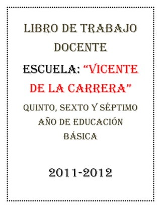 LIBRO DE TRABAJO DOCENTE<br />Escuela: “Vicente de la carrera”<br />Quinto, sexto y séptimo año de educación básica<br />2011-2012<br />IDENTIFICACIÓN INSTITUCIONAL<br />NOMBRE DEL PLANTEL: Escuela “Vicente de la Carrera”<br />PROVINCIA: Carchi CANTÓN: Mira<br />PARROQUIA: J.J y Caamaño.         COMUNIDAD: Río Verde.<br />AÑOS BÁSICOS: Quinto, Sexto y Séptimo.  REGIMEN: Sierra<br />SOSTENIMIENTO: FiscalZONA: RuralJORNADA: Matutina         TIPO: Hispana<br />SEXO: MixtaCLASE: Común<br />UTE: N°4 <br />SUPERVISOR INSTITUCIONAL: Lic. Sandra Guerra.<br />SUPERVISOR PROVINCIAL: <br />AÑO LECTIVO: 2011-2012<br />-----------------------------------<br />Firma<br />IDENTIFICACIÓN PERSONAL<br />APELLIDOS Y NOMBRES: <br />Gabriel Santiago Castillo Imbaquingo.<br />DIRECCIÓN DOMICILIARIA: Piartal “Fanny Flores y Milton Benavides<br />LUGAR Y FECHA DE NACIMIENTO: <br />Tulcán 29 de junio de 1984<br />N° CEDULA DE IDENTIDAD: 0401376892<br />LIBRETA MILITAR: 199004001673<br />TIPO DE SANGRE: ORH+<br />TELÉFONO: 091716867<br />CALENDARIO cívico ESCOLAR<br />FECHACELEBRACIÓNACTIVIDADESRESPONSABLESNACIONAL26 de Septiembre12 de Octubre31 de Octubre2 de Noviembre3 de Noviembre26 de Noviembre24 de Diciembre27 de Febrero13 de Abril24 de MayoDía de la Bandera NacionalDescubrimiento de América.Día del escudoDía de los DifuntosIndependencia de CuencaDía del Himno Nacional.Navidad.Día del CivismoDía del Maestro EcuatorianoBatalla de Pichincha.-Conferencia- dibujo-Conferencia- dibujo-Conferencia- dibujo-Redacción- dibujo-Conferencia-Conferencia-copia-Programa-mensaje-Conferencia-Programa- homenaje-Conferencia-dibujoPersonal DocenteEstudiantesProfesoresY NiñosNiñosProfesoresProfesores-niñosProfesores, niños y padres de familia.Profesores- niños.PROVINCIAL19 de NoviembreErección Provincial Del Carchi-conferencia-dibujoProfesores-niños.LOCAL E INSTITUCIONAL27 de Septiembre1 de Junio30 de JunioCantonización de MontúfarDía del niñoDía de la Familia-Conferencia-redacción-canción.-Deportes-desfile-Programa-mensaje-juegos-Programa-mensaje-brindis.Profesores-niños.<br />NÓMINA DE QUINTO AÑO<br />Batallas Chávez Evelin Jaqueline.<br />Chávez Guerra Delani Tamara.<br />Torres Praga Nelly Alicia.<br />NÓMINA DE SEXTO<br />  Guerron   Pascal    Alis  Benoni.           <br />Torres Ormaza Erika Elizabeth.<br />NÓMINA DE SÉPTIMO<br />Díaz Rodríguez Jennifer Alondra.<br />Torres Praga Guadalupe Yolanda.<br />DIRECTIVA <br />QUINTO, SEXTO Y SÉPTIMO AÑO<br />PRESIDENTA: Yolanda Torres<br />Vicepresidente: Benoni Guerron<br />Secretaria: Jennifer Díaz<br />Tesorera: Delany Chávez <br />Vocales: Erika Torres<br />Evelin Batallas.<br />Alicia Torres.<br />   <br /> <br />DIRECTIVA<br />DE PADRES DE FAMILIA <br />Presidenta: Sra. Janett Chávez<br />Vicepresidenta: Sra. Silvia Cerón<br />Tesorera: Sra. Mariela Molina<br />Secretaria: Sra. Paola Chunez<br />Vocales: 1.- Sra. Miriam Cuastuza<br />   2.- Sra. Susana Chunez<br />         3.- Sra. Miriam Cuaspud. <br />HORARIO DE CLASES<br />PERIODOFRANJA HORARIALUNESMARTESMIÉRCOLESJUEVESVIERNES7:00-7:15Ingreso y Recibimiento de los estudiantes17:15-7:55Matemáticas Lengua y LiteraturaMatemáticasCiencias NaturalesMatemáticas27:55-8:35MatemáticasLengua y LiteraturaMatemáticasLengua y LiteraturaMatemáticas38:35-9:15MatemáticasLengua y LiteraturaLengua y LiteraturaLengua y LiteraturaMatemáticas49:15-9-55Dibujo ManualidadesLengua y LiteraturaComputaciónEstudios Sociales59:55-10:35ComputaciónCiencias NaturalesLengua y LiteraturaEstudios SocialesEstudios Sociales10:35-11:15RECESO611:15-11:55Estudios SocialesCiencias NaturalesMúsica Estudios SocialesCultura Física 711:55-12:35Estudios SocialesCiencias NaturalesComputaciónEstudios SocialesCultura Física 12:35-12:50Salida del Estudiantado12:50-13:00Revisión de Tareas13:00-13:30Almuerzo Actividades complementarias.13:30-14:30PlanificaciónVinculación con la ComunidadRecuperación PedagógicaTaller con padres de familia.PlanificaciónActividades complementarias.14:30-15:30Elaboración de material didáctico Taller de expresiones EscénicasRecuperación PedagógicaTaller con padres de familia.Revisión de tareas<br />INVENTARIO<br />Nº DE ORDENCANTIDADARTÍCULOMEDIDASVALOR UNITARIOVALOR TOTALESTADOLARGOANCHOALTOBUENOREGULARMALO2Monitor26cm42cm30cm120220XMonitor36cm32cm38cm100X2Cpu45cm18cm35cm8001100XCpu35cm32cm10cm300X2Teclado46cm16cm2cm2244Teclado46cm16cm2cm22X2Ratón11cm5cm3cm714XRatón11cm5cm3cm7X3Impresora43 cm27 cm16 cm67167XImpresora35 cm26 cm18 cm50XImpresora35 cm26 cm18 cm50X2Regulador14cm10cm12cm2550XRegulador14cm10cm12cm25X2 paresParlantes7cm8cm161224XParlantes7cm8cm1612X1Extensión eléctrica8m88X1Pizarra táctil 1,72cm1,32cm5cmX1Proyector 28cm21cm8cmX1Conjunto de Parlantes12cm25cm10cm16cm10cm24cm4040X3Escritorio 120cm60cm80cm120370XEscritorio 122cm70cm75cm130XEscritorio 1,7cm62cm77cm1205Anaquel 80cm30cm123cm30683XAnaquel 1m26cm1,55cm180XAnaquel 80cm35cm1m35XAnaquel 1,10cm40cm140cm84XAnaquel 90cm35cm1,7cm84X3Pizarras2,45cm2m1,16cm40160XPizarras1,61cm2cm1,21cm80XPizarras1,22cm2cm1,23cm40X2Mesas hexagonal98cm55cm56cm2550X12Sillas pequeñas8cm27cm60cm2,6032X29Bancas bipersonales.92cm34cm74cm15435XBancas bipersonales.94cm33cm71cm15XUnipersonales.74cm40cm81cm15X4Silla de escritorio40cm35cm80cm1560X1 mesa grande2,28cm85cm82cm4040X1Cocina industrial1,15cm49cm70cm150150X2Diccionarios 55110X1Juego de alfabeto móvil.3030X1Juego se silabas y palabras.3535X1Rompecabezas palabra imagen4040X3Lámina de lengua y literatura.1545X1Caja de regla de fracciones3030X1Juego de figuras geométricas5050X1Geoplano centimétrico 1515X1Tangram 1010X3Láminas de Ciencias Naturales1545X2Rompecabezas de Anatomía 2550X3Láminas de entorno social 1545X3Esferas 55165X5Mapas1,3487cm1575X8Fabulas 2,5020X7 Cuentos 17X1 Cello de la Escuela 2020X1Fechador 2,232,23X1Estilete 0,800,80X1Consola 2Cajas armadas 1271cm38cm71cm130260X1Micrófono 1010X1Juego de altar patrio 140140X1 Grabadora Sony150150X5Ollas 35175X1Paila5050X2Cucharas 36X2Valdés 2,505X2Lavacaras 24X1Juego de Coladores 66X<br />