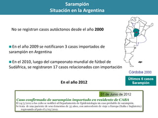 No se registran casos autóctonos desde el año 2000
En el año 2009 se notificaron 3 casos importados de
sarampión en Argentina
En el 2010, luego del campeonato mundial de fútbol de
Sudáfrica, se registraron 17 casos relacionados con importación
En el año 2012
Sarampión
Situación en la Argentina
 