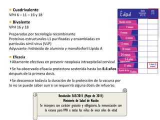 Eficacia
Altamente efectivas en prevenir neoplasia intraepitelial cervical
Se ha observado eficacia protectora sostenida hasta los 8.4 años
después de la primera dosis.
Se desconoce todavía la duración de la protección de la vacuna por
lo no se puede saber aun si se requerirá alguna dosis de refuerzo.
Cuadrivalente
VPH 6 – 11 – 16 y 18
Bivalente
VPH 16 y 18
Preparadas por tecnología recombinante
Proteínas estructurales L1 purificadas y ensambladas en
partículas símil virus (VLP)
Adyuvante: hidróxido de aluminio y monofosforil Lípido A
Resolución 563/2011 (Mayo de 2011)
Ministerio de Salud de Nación
Se incorpora con carácter gratuito y obligatorio, la inmunización con
la vacuna para VPH a todas las niñas de once años de edad
.
 